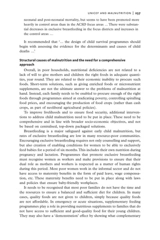 unicef and malnutrition  |   257
  neonatal and post-neonatal mortality, but seems to have been promoted more
  heavily in control areas than in the ACSD focus areas … There were substan-
  tial decreases in exclusive breastfeeding in the focus districts and increases in
  the control areas …

  It recommended that ‘… the design of child survival programmes should
begin with assessing the evidence for the determinants and causes of child
deaths …’

Structural causes of malnutrition and the need for a comprehensive
approach
   Overall, in poor households, nutritional deficiencies are not related to a
lack of will to give mothers and children the right foods in adequate quanti-
ties, year round. They are related to their economic inability to procure such
foods. Short-term solutions, such as giving enriched foods or micronutrient
supplements, are not the ultimate answer to the problems of malnutrition at
hand. Instead, each family needs to be enabled to procure enough of the right
foods through programmes aimed at eradicating poverty, controlling spiralling
food prices, and encouraging the production of food crops (rather than cash
crops, as part of neoliberal agricultural policies).
   To improve livelihoods and to ensure food security, additional interven-
tions to address child malnutrition need to be put in place. These need to be
comprehensive and in line with broader socio-economic objectives, and not
be based on centralised, top-down packaged solutions.
   Breastfeeding is a major safeguard against early child malnutrition, but
rates of exclusive breastfeeding are low in many resource-poor communities.
Encouraging exclusive breastfeeding requires not only counselling and support,
but also creation of enabling conditions for women to be able to exclusively
feed babies for a period of six months. This includes their own nutrition during
pregnancy and lactation. Programmes that promote exclusive breastfeeding
must recognise women as workers and make provisions to ensure that their
dual role as mothers and workers is respected as a matter of human rights
during this period. Most poor women work in the informal sector and do not
have access to maternity benefits in the form of paid leave, wage compensa-
tion, etc. These maternity benefits need to be put in place along with laws
and policies that ensure baby-friendly workplaces.
   It needs to be recognised that most poor families do not have the time and
the resources to ensure a balanced and sufficient diet for children. In many
cases, quality foods are not given to children, simply because quality foods
are not affordable. In emergency or acute situations, supplementary feeding
programmes play a role in providing nutritious supplements to families that do
not have access to sufficient and good-quality food for their young children.
They may also have a ‘demonstration’ effect by showing what complementary
 