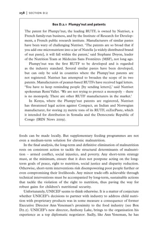 258   |  section d:2


                       Box D.2.1 Plumpy’nut and patents

   The patent for Plumpy’nut, the leading RUTF, is owned by Nutriset, a
   French family-run business, and by the Institute of Research for Develop-
   ment, a French public research institute. Manufacturers of similar pastes
   have been wary of challenging Nutriset. ‘The patents are so broad that if
   you add one micronutrient into a jar of Nutella [a widely distributed brand
   of nut paste], it will fall within the patent,’ said Stephane Doyon, leader
   of the Nutrition Team at Médecins Sans Frontières (MSF), not long ago.
       Plumpy’nut was the first RUTF to be developed and is regarded
   as the industry standard. Several similar pastes have been developed,
   but can only be sold in countries where the Plumpy’nut patents are
   not registered. Nutriset has attempted to broaden the scope of its two
   patents. Manufacturers of peanut-based RUTFs have received legal letters.
   ‘You have to keep reminding people [by sending letters],’ said Nutriset
   spokesman Remi Vallet. ‘We are not trying to protect a monopoly – there
   is no monopoly. There are other RUTF manufacturers in the market.’
       In Kenya, where the Plumpy’nut patents are registered, Nutriset
   has threatened legal action against Compact, an Indian and Norwegian
   manufacturer, for storing 25 metric tons of its RUTF, eeZeePaste, which
   it intended for distribution in Somalia and the Democratic Republic of
   Congo (IRIN News 2009).



foods can be made locally. But supplementary feeding programmes are not
even a medium-term solution for chronic malnutrition.
   In the final analysis, the long-term and definitive elimination of malnutrition
rests on consistent action to tackle the structural determinants of malnutri-
tion – armed conflict, social injustice, and poverty. Any short-term strategy
must, at the minimum, ensure that it does not postpone acting on the long-
term goals of peace, right to nutrition, social justice and disparity reduction.
Otherwise, short-term interventions risk disempowering poor people further or
even compromising their livelihoods. Any minor trade-offs achievable through
technical interventions must be accompanied by long-term, sustainable actions
that tackle the violation of the right to nutrition, thus paving the way for
robust gains for children’s nutritional security.
   Unfortunately, UNICEF seems to think otherwise. It is a matter of c­ njecture
                                                                         o
whether UNICEF’s decisions to partner with industry to address child nutri-
tion with proprietary products was in some measure a consequence of former
Executive Director Ann Veneman’s proximity to the food industry (see Box
D2.2). UNICEF’s new director, Anthony Lake, brings to the organisation his
experience as a top diplomatic negotiator. Sadly, like Ann Veneman, he has
 