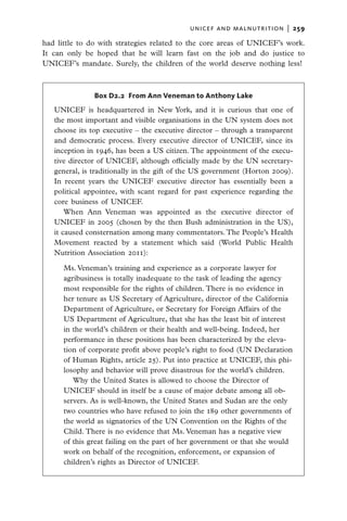 unicef and malnutrition  |   259

had little to do with strategies related to the core areas of UNICEF’s work.
It can only be hoped that he will learn fast on the job and do justice to
UNICEF’s mandate. Surely, the children of the world deserve nothing less!



               Box D2.2 From Ann Veneman to Anthony Lake
   UNICEF is headquartered in New York, and it is curious that one of
   the most important and visible organisations in the UN system does not
   choose its top executive – the executive director – through a transparent
   and democratic process. Every executive director of UNICEF, since its
   inception in 1946, has been a US citizen. The appointment of the execu-
   tive director of UNICEF, although officially made by the UN secretary-
   general, is traditionally in the gift of the US government (Horton 2009).
   In recent years the UNICEF executive director has essentially been a
   political appointee, with scant regard for past experience regarding the
   core business of UNICEF.
       When Ann Veneman was appointed as the executive director of
   UNICEF in 2005 (chosen by the then Bush administration in the US),
   it caused consternation among many commentators. The People’s Health
   Movement reacted by a statement which said (World Public Health
   Nutrition Association 2011):

      Ms. Veneman’s training and experience as a corporate lawyer for
      agribusiness is totally inadequate to the task of leading the agency
      most responsible for the rights of children. There is no evidence in
      her tenure as US Secretary of Agriculture, director of the California
      Department of Agriculture, or Secretary for Foreign Affairs of the
      US Department of Agriculture, that she has the least bit of interest
      in the world’s children or their health and well-being. Indeed, her
      performance in these positions has been characterized by the eleva-
      tion of corporate profit above people’s right to food (UN Declaration
      of Human Rights, article 25). Put into practice at UNICEF, this phi-
      losophy and behavior will prove disastrous for the world’s children.
         Why the United States is allowed to choose the Director of
      UNICEF should in itself be a cause of major debate among all ob-
      servers. As is well-known, the United States and Sudan are the only
      two countries who have refused to join the 189 other governments of
      the world as signatories of the UN Convention on the Rights of the
      Child. There is no evidence that Ms. Veneman has a negative view
      of this great failing on the part of her government or that she would
      work on behalf of the recognition, enforcement, or expansion of
      children’s rights as Director of UNICEF.
 