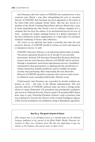 260   |  section d:2


      Ann Veneman, after her tenure in UNICEF, has remained true to her
   corporate past. Barely a year after relinquishing her post as executive
   director of UNICEF, Ann Veneman has been appointed to the board of
   the Swiss baby food company Nestlé (ibid.). She has also served as a
   member of the Nestlé Creating Shared Value Advisory Board since 2009.
   It needs underlining here that Nestlé is not an ordinary company. It is a
   company that has been the subject of an international boycott for over 23
   years – perhaps the longest standing boycott of a global corporation. It
   has been labelled by activist organisations as a ‘baby killer’ for persistent
   unethical marketing of breast milk substitutes.
      The Lancet, in an editorial, had made a powerful plea that the next
   executive director of UNICEF should be chosen on merit and based on
   a transparent process. It said:

      UNICEF’s Executive Director is an important global leader in health.
      The person appointed should not be in the gift of one powerful
      government. Instead, UN Secretary-General Ban Ki-moon should an-
      nounce that the next Executive Director of UNICEF will be selected
      through a transparent, merit-based appointment process. Candidates,
      nominated by their governments or applying directly, should have to
      declare themselves, publish manifestos, and be available for public
      scrutiny and questioning. Most importantly, the next Executive
      Director of UNICEF should be someone with a proven track record
      in children’s issues, including child health. (Horton 2009)

      Unfortunately, Ann Veneman was succeeded by another political ap-
   pointee in 2010 – this time of the Obama administration. The new
   executive director of UNICEF, Anthony Lake, has been a foreign policy
   adviser to many Democratic US presidents and presidential candidates,
   and served as National Security Advisor under US president Bill Clinton
   from 1993 to 1997. Following President Clinton’s 1996 re-election, Lake
   was nominated to become the director of the Central Intelligence Agency
   (CIA), but his nomination was withdrawn owing to Republican opposition.




                       Box D2.3 The great vitamin A fiasco

   [The analysis here is an abridged version of a detailed paper by Dr Michael
   Latham, published in the journal of the World Public Health Nutrition As-
   sociation in May 2010 (Latham 2010). We take this opportunity to pay our
   tributes to Dr Latham, who passed away in April 2011.]
 
