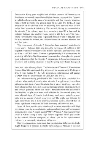 unicef and malnutrition  |   261


Introduction  Every year, roughly half a billion capsules of Vitamin A are
distributed to around 200 million children in over 100 countries. Covered
are children between the ages of six months and five years, in countries
with a child mortality rate greater than 70 in 1,000 live births. A large
proportion of the children who are receiving these massive doses do not
suffer from vitamin A deficiency. The normal dietary recommendation
for vitamin A in children aged 6–12 months is 600 IU a day; and for
children between one and five years old it is 900 IU a day. The twice-
yearly supplements being used to prevent deficiency are of 100,000 units
for 6–12-month-old babies, and 200,000 units for children between one
and five years.
   The programme of vitamin A dosing has been massively scaled up in
recent years – between 1999 and 2004 the percentage of children in 103
targeted countries who received one dose of capsules a year increased from
50 to 68. UNICEF states: ‘Vitamin A programming is a pre-requisite for
achieving MDG#4’. Yet this massive expansion has taken place in spite of
clear indications that the vitamin A programme is based on inadequate
evidence, and in many situations it may be doing more harm than good.

1970s and 1980s: the story begins  The International Vitamin A Consultative
Group (IVACG) was founded in 1975, with its secretariat in Washington
DC. It was funded by the US government international aid agency
USAID, with the involvement of UNICEF and WHO.
   An Indonesian study, published in The Lancet in 1986, concluded that
children who received massive dose vitamin A supplements, even those
without ocular signs of xerophthalmia, had a 34 per cent lower mortality
from all causes than those not receiving the supplement. Many researchers
had serious questions about this study – randomisation was not done at
the baseline; no placebos were used; children in the control group had
more clinical signs of vitamin A deficiency and poorer growth to start
with; and no causes of death were reported. The study was followed by
eight other trials, and a meta-analysis published in 1993 showed that six
found significant reductions in child mortality, and two did not.
   Most of these studies were conducted in Asian countries with high
prevalence rates for xerophthalmia, serious malnutrition, and low measles
immunisation rates. A much-quoted VAST (Vitamin A Supplement Trial)
study in Ghana using a very large sample reported about 500 deaths
in the control children compared to about 400 in the supplemented
children – a statistically significant difference.
   However, suggestions were made that the statistical difference in deaths
might disappear if measles mortality were excluded. Measles is the only
 