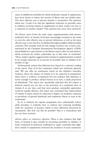 262   |  section d:2


   cause of childhood morbidity for which medicinal vitamin A supplements
   have been shown to reduce the severity of illness and case fatality rates.
   The most effective way to prevent measles is vaccination. The question
   asked was: ‘Could it be that the significant reduction in mortality rates
   in children receiving vitamin A supplements in these studies was due to
   a reduction in measles deaths?’ This question has never been answered.

   The Beaton report  From the early 1990s supplementation with massive
   medicinal doses of vitamin A became increasingly accepted as the main
   or even the only effective way to prevent deficiency, as well as the most
   effective way to save the lives of children throughout higher-child-mortality
   countries. The scientific basis for this change of policy was a report com-
   missioned by the Canadian International Development Agency (CIDA)
   and published in 1993 (known as the Beaton report, after its lead author),
   which reviewed the studies undertaken up to that time. It concluded:
   ‘These studies together suggested that vitamin A supplementation resulted
   in an average reduction of 23 percent in mortality rates in children 6–60
   months of age.’
      Unfortunately actions that followed were based on a selective reading
   of the report. One of its key comments, which was studiously ignored,
   said: ‘We can offer no conclusion, based on the definitive mortality
   evidence, about the impact of vitamin A to be expected in populations
   where there is evidence of depletion but not evidence that depletion is
   severe enough to produce clinical lesions in at least a small proportion
   of individuals.’ The report also specifically indicated that the impact it
   believed existed was not due to the provision of a medicinal dose of
   vitamin A at one time, and that more gradual, sustainable approaches
   would be equally effective. The report also concluded that ‘improvement
   of vitamin A status cannot be expected to impact on incidence, duration
   or prevalence of general diarrhoeal and respiratory illness as seen in the
   community’.
      So if, as claimed, the capsule programme does substantially reduce
   child mortality, it evidently does so without also reducing morbidity
   (with the exception of measles, which is most effectively prevented by
   vaccination). But how can this be possible? This is a conundrum that
   has not been resolved.

   Adverse effects on respiratory infections  There is also evidence that high
   doses of vitamin A may actually be increasing morbidity in children. A
   study conducted in Indonesia (published in 1996) concluded that high-
   dose vitamin A supplements increased the incidence of acute respiratory
 