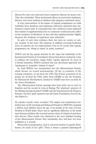 unicef and malnutrition  |   263


illnesses by 8 per cent, and acute lower respiratory illnesses by 39 per cent.
They also concluded: ‘These detrimental effects on acute lower respiratory
illnesses were most marked in children with adequate nutritional status.’
    A 2003 meta-analysis of the impact of capsule programmes on child
morbidity from diarrhoea and respiratory infections examined nine ran-
domised control trials. It concluded that ‘the combined results indicated
that vitamin A supplementation has no consistent overall protective effect
on the incidence of diarrhoea’. It also said that supplementation ‘slightly
increases the incidence of respiratory tract infections’.
    In spite of such clear evidence, there has been no outcry, or seri-
ous scrutiny of this issue. The majority of children receiving medicinal
doses of capsules are not malnourished. Can we be certain that capsule
programmes are ‘doing no harm’ in many countries?

IVACG and the big agenda  Instead, by the 1990s the leadership of the
International Vitamin A Consultative Group had almost exclusively come
to embrace the top-down, ‘magic bullet’ capsule approach. In 2002, in
a formal statement, IVACG declared that any diet-based approach was
‘inadequate to normalise vitamin A status’.
   In 2006 IVACG was incorporated into the Micronutrient Forum,
which focuses on several micronutrients. Of the 13 members of the
steering committee, 10 are from the USA. The Forum secretariat of six
people are all from the USA, either from USAID or else the Academy
for Educational Development, funded by USAID and more recently by
the Gates Foundation.
   Two Micronutrient Forum meetings have been held, one in 2007 in
Istanbul, and the second in 2009 in Beijing. The ‘platinum’ sponsors of
the Beijing meeting included USAID and the International Life Sciences
Institute. Its three ‘gold’ sponsors were the Gates Foundation, Coca-Cola,
and Pepsi-Co.

Do capsules actually reduce mortality?  The largest ever randomised con-
trolled trial, on De-worming and Enhanced Vitamin A (DEVTA), included
1 million rural children above the age of six months in the state of Uttar
Pradesh in North India. There was no significant difference in the death
rates between children who received massive doses of vitamin A and those
who did not. These results were disclosed at the 2007 Istanbul meeting
of the Micronutrient Forum. Very remarkably, they still have not been
published in a journal.
   Donor-driven programmes, such as universal vitamin A capsule distri-
bution, are rarely if ever ‘gifts’. There is always a gradual siphoning-off
 