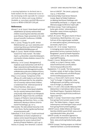 unicef and malnutrition  |   265
a meeting legitimises its declared aim to              term at UNICEF’. The Lancet, 374(9703):
build markets for the commercial sector in             1733–4, 21 November.
the developing world especially for commer-        International Baby Food Action Network
cial foods for infants and young children.’            (2009). Report of Global Conference
Available at: www.bpni.org/AACI/Resources/             on Meeting Nutritional Challenges with
Letter-to-WHO-UNICEF-COI.pdf.                          Sustainability and Equity. 2–3 August. www.
                                                       ibfanasia.org/gc/conference-report.pdf.
References                                         IRIN News (2009). ‘Food: making peanut
Ahmed, T. et al. (2002). Home-based nutritional        butter gets stickier’. Johannesburg, 11
   rehabilitation of severely-malnourished             November. www.irinnews.org/Report.
   children recovering from diarrhea and other         aspx?ReportId=86979.
   acute illnesses. Paper presented at the 10th    Latham, M. (2010). ‘The great vitamin A fiasco’.
   Annual Scientific Conference, ICDDRB,               Commentary. World Nutrition, 1(1): 12–44.
   Dhaka, 11–13 June.                                  Full text of the original paper available
Arie, S. (2010). ‘Hungry for profit’. British          at: www.wphna.org/wn_commentary.asp.
   Medical Journal, 341: c5221 www.bmj.com/            (accessed 4 April 2011).
   content/341/bmj.c5221.full.html?ijkey=m         Hossain, M. I. et al. (2009). ‘Experience
   VMSXpkRdAAGd0h&keytype=ref.                         in managing severe malnutrition in a
Bagla, G. (2010). ‘Nestlé initiates diabetes           government tertiary treatment facility in
   research for India market’. The Indian              Bangladesh’. Journal of Health Population
   Expert, 24 December. www.theindiaexpert.            and Nutrition, 27(1): 72–80. www.bioline.
   com/nestle-initiates-diabetes-research-for-         org.br/pdf?hn09009.
   india-market.                                   Prasad, V. (2010). ‘Blinkered vision’. Frontline,
Defourny, I. et al. (2007). Management of              27(08), 10–23 April, Chennai, India.
   moderate acute malnutrition with RUTF in            www.frontlineonnet.com/fl2708/sto-
   Niger. www.doctorswithoutborders.org/               ries/20100423270802700.htm.
   news/malnutrition/Management%20of%              Rajalakshmi, T. K. (2008). ‘The food question’.
   20Moderate%20Acute%20Malnutrition%                  Frontline, 25(09), 26 April–9 May, Chennai,
   20with%20RUTF%20in%20Niger.pdf. ed )                India. www.hinduonnet.com/fline/fl2509/
Diop, E. et al. (2003). ‘Comparison of the             stories/20080509250912700.htm.
   efficacy of a solid ready-to-use food and a     Sachs, J., J. Fanzo and S. Sachs (2010). ‘Saying
   liquid, milk-based diet for the rehabilita-         “nuts” to hunger’. 6 September. www.
   tion of severely malnourished children:             huffingtonpost.com/jeffrey-sachs/saying-
   a randomized trial’. American Journal of            nuts-to-hunger_b_706798.html.
   Clinical Nutrition, 78(2): 302–7.               Teller, C. H. and S. Alva (2008). Reducing Child
Diop, E. et al. (2004). Home-based rehabilita-         Malnutrition in Sub-Saharan Africa: Surveys
   tion for severely malnourished children             Find Mixed Progress. Population Reference
   using locally made ready-to-use therapeutic         Bureau. www.prb.org/Articles/2008/stunt-
   food (RUTF). Report from the 2nd World              ingssa.aspx/?p=1.
   Congress of Pediatric Gastroenterology,         Thacker, T. (2009). ‘Government stops UNICEF
   Hepatology and Nutrition. Paris, 3–7 July.          from giving French protein paste to chil-
   Medimond, Monduzzi Editore (Interna-                dren’. The Indian Express, 1 August. www.
   tional Proceedings), pp. 101–5.                     indianexpress.com/news/govt-stops-unicef-
FAO (2006). The state of food insecurity in the        from-giving-french-protein/496844/.
   world. Rome. ftp.fao.org/docrep/fao/009/         UNICEF (2002). Global Alliance for Improved
   a0750e/a0750e02.pdf.                                Nutrition (GAIN) Launch B-Roll. www.unicef.
Gaboulaud, V. et al. (2007). ‘Could nutritional        org/videoaudio/video_3624.html.
   rehabilitation at home complement or            UNICEF (2008). An innovative approach to
   replace centre-based therapeutic feeding            prevent child malnutrition in Somalia. News
   programmes for severe malnutrition?’                Note. www.unicef.org/media/media_46991.
   Journal of Tropical Pediatrics, 53(1): 49–51.       html.
Horton, R. (2009). ‘Ann Veneman: a second          UNICEF (2009a). Tracking progress on child and
                                                       maternal nutrition: a survival and develop-
 