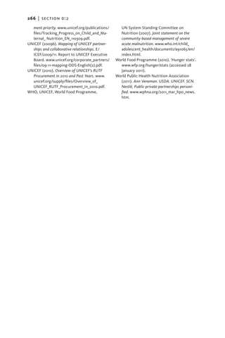 266   |  section d:2

  ment priority. www.unicef.org/publications/     UN System Standing Committee on
  files/Tracking_Progress_on_Child_and_Ma-        Nutrition (2007). Joint statement on the
  ternal_ Nutrition_EN_110309.pdf.                community-based management of severe
UNICEF (2009b). Mapping of UNICEF partner-        acute mal­nutrition. www.who.int/child_­
  ships and collaborative relationships. E/       adolescent_health/documents/a91065/en/
  ICEF/2009/11. Report to UNICEF Executive        index.html.
  Board. www.unicef.org/corporate_partners/     World Food Programme (2010). ‘Hunger stats’.
  files/09-11-mapping-ODS-English(2).pdf.         www.wfp.org/hunger/stats (accessed 28
UNICEF (2010). Overview of UNICEF’s RUTF          January 2011).
  Procurement in 2010 and Past Years. www.      World Public Health Nutrition Association
  unicef.org/supply/files/Overview_of_            (2011). Ann Veneman. USDA. UNICEF. SCN.
  UNICEF_RUTF_Procurement_in_2010.pdf.            Nestlé, Public-private partnerships personi-
WHO, UNICEF, World Food Programme,                fied. www.wphna.org/2011_mar_hp0_news.
                                                  htm.
 