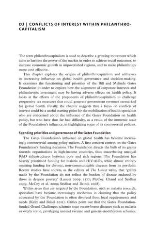 D3  |  conflicts of interest within philanthro-
capitalism




The term philanthrocapitalism is used to describe a growing movement which
aims to harness the power of the market in order to achieve social outcomes, to
increase economic growth in impoverished regions, and to make philanthropy
more cost effective.
   This chapter explores the origins of philanthrocapitalism and addresses
its increasing influence on global health governance and decision-making.
It examines the functioning and priorities of the Bill and Melinda Gates
Foundation in order to explore how the alignment of corporate interests and
philanthropic investment may be having adverse effects on health policy. It
looks at the efforts of the proponents of philanthrocapitalism to challenge
progressive tax measures that could generate government revenues earmarked
for global health. Finally, the chapter suggests that a focus on conflicts of
interest could be a useful starting point for the mobilisation of health specialists
who are concerned about the influence of the Gates Foundation on health
policy, but who have thus far had difficulty, as a result of the immense scale
of the Foundation’s influence, in highlighting some of its controversial policies.

Spending priorities and governance of the Gates Foundation
   The Gates Foundation’s influence on global health has become increas-
ingly controversial among policy-makers. A first concern centres on the Gates
Foundation’s funding decisions. The Foundation directs the bulk of its grants
towards organisations in high-income countries, thus exacerbating unequal
R&D infrastructures between poor and rich regions. The Foundation has
heavily prioritised funding for malaria and HIV/AIDs, while almost entirely
omitting funding for chronic, non-communicable diseases from its portfolio.
Recent studies have shown, as the editors of The Lancet write, that ‘grants
made by the Foundation do not reflect the burden of disease endured by
those in deepest poverty’ (Lancet 2009: 1577; McCoy, Chand and Sridhar
2009; McCoy et al. 2009; Sridhar and Batniji 2008).
   Within areas that are targeted by the Foundation, such as malaria research,
specialists have become increasingly vociferous in claiming that the policy
advocated by the Foundation is often divorced from local requirements and
needs (Kelly and Beisel 2011). Critics point out that the Gates Foundation-
funded Grand Challenges schemes treat vector-borne diseases such as malaria
as overly static, privileging instead vaccine and genetic-modification schemes,
 