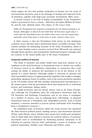 268   |  section d:3

which neglect the fact that malaria eradication in Europe was the result of
environmental measures, such as the drainage of swamps and improved levels
of sanitation, together with large-scale economic development (Birn 2005).
   A second concern is the lack of public accountability at the Foundation,
which is governed by three co-chairs – Bill Gates, his father, William H. Gates
Sr, and his wife, Melinda Gates. The editors of The Lancet write:

   Sadly, the Foundation has acquired a reputation for not always listening to its
   friends. Although it is driven by the belief that ‘all lives have equal value,’ it
   seems that the Foundation does not believe that every voice has equal value,
   especially voices from those it seeks most to assist. (Lancet 2009: 1577)

   A third concern is that the Foundation both invests in and champions
corporate actors that have had a detrimental impact on health outcomes. This
concern parallels an underlying criticism of the Gates Foundation, which is
that its main funding source, revenues accrued from Microsoft, was amassed
through labour practices and monopolistic intellectual property strategies that
are contrary to the stated health aims of the Gates Foundation.1

Corporate conflicts of interest
    The fields of medicine and public health have long been marked by an
emphasis on the need for private or institutional actors to declare any conflict
of interest, viewed as an affiliation, relationship, or connection that could
corrupt the ability or undercut the motivation to act in the interest or the
pursuit of a stated objective. Although conflict is obviously an intrinsic and
often unavoidable feature of organisational life, legislation has sought to mitigate
particularly egregious forms of conflict, such as the recent provisions included
in the US health reform bill that mandate pharmaceutical manufacturers to
file annual reports with the government about their financial ties to individual
doctors and institutions (Singer 2009).
    No similar provisions exist for private donors such as the Gates Founda-
tion, although the Foundation must file endowment disclosures with the
US Securities and Exchange Commission, and its tax status is contingent
on a number of clauses, such as refraining from ‘self-dealing’, or financial
transactions between a foundation and ‘disqualified persons’ such as board
members, a measure intended to prevent private individuals from benefiting
from a foundation’s resources.2
    An established body of literature within the social sciences has examined
the links between political power, funding sources, and investment decisions
(Fisher 1983; Parmar 2002). Scholars have shown how intellectual enterprises
such as think tanks have helped to increase the political salience of economic
movements such as neoliberalism by furthering partisan viewpoints or by
lobbying for partisan interests while maintaining a veneer of academic and
political impartiality (Guilhot 2007; Mirowski and Plehwe 2009).
 