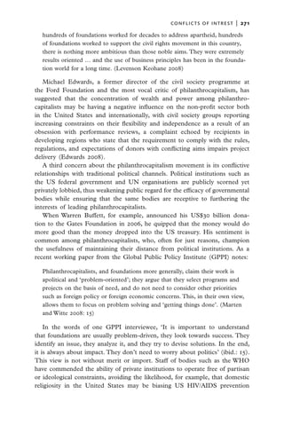 conflicts of intrest  |   271
  hundreds of foundations worked for decades to address apartheid, hundreds
  of foundations worked to support the civil rights movement in this country,
  there is nothing more ambitious than those noble aims. They were extremely
  results oriented … and the use of business principles has been in the founda-
  tion world for a long time. (Levenson Keohane 2008)

   Michael Edwards, a former director of the civil society programme at
the Ford Foundation and the most vocal critic of philanthrocapitalism, has
suggested that the concentration of wealth and power among philanthro-
capitalists may be having a negative influence on the non-profit sector both
in the United States and internationally, with civil society groups reporting
increasing constraints on their flexibility and independence as a result of an
obsession with performance reviews, a complaint echoed by recipients in
developing regions who state that the requirement to comply with the rules,
regulations, and expectations of donors with conflicting aims impairs project
delivery (Edwards 2008).
   A third concern about the philanthrocapitalism movement is its conflictive
relationships with traditional political channels. Political institutions such as
the US federal government and UN organisations are publicly scorned yet
privately lobbied, thus weakening public regard for the efficacy of governmental
bodies while ensuring that the same bodies are receptive to furthering the
interests of leading philanthrocapitalists.
   When Warren Buffett, for example, announced his US$30 billion dona-
tion to the Gates Foundation in 2006, he quipped that the money would do
more good than the money dropped into the US treasury. His sentiment is
common among philanthrocapitalists, who, often for just reasons, champion
the usefulness of maintaining their distance from political institutions. As a
recent working paper from the Global Public Policy Institute (GPPI) notes:

  Philanthrocapitalists, and foundations more generally, claim their work is
  apolitical and ‘problem-oriented’; they argue that they select programs and
  projects on the basis of need, and do not need to consider other priorities
  such as foreign policy or foreign economic concerns. This, in their own view,
  allows them to focus on problem solving and ‘getting things done’. (Marten
  and Witte 2008: 15)

    In the words of one GPPI interviewee, ‘It is important to understand
that foundations are usually problem-driven, they look towards success. They
identify an issue, they analyze it, and they try to devise solutions. In the end,
it is always about impact. They don’t need to worry about politics’ (ibid.: 15).
This view is not without merit or import. Staff of bodies such as the WHO
have commended the ability of private institutions to operate free of partisan
or ideological constraints, avoiding the likelihood, for example, that domestic
religiosity in the United States may be biasing US HIV/AIDS prevention
 
