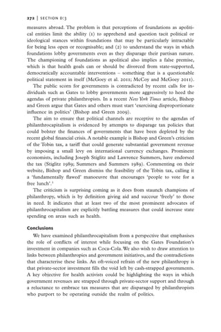 272   |  section d:3

measures abroad. The problem is that perceptions of foundations as apoliti-
cal entities limit the ability (1) to apprehend and question tacit political or
ideological stances within foundations that may be particularly intractable
for being less open or recognisable; and (2) to understand the ways in which
foundations lobby governments even as they disparage their partisan nature.
The championing of foundations as apolitical also implies a false premise,
which is that health goals can or should be divorced from state-supported,
democratically accountable interventions – something that is a questionable
political statement in itself (McGoey et al. 2011; McCoy and McGoey 2011).
   The public scorn for governments is contradicted by recent calls for in-
dividuals such as Gates to lobby governments more aggressively to heed the
agendas of private philanthropists. In a recent New York Times article, Bishop
and Green argue that Gates and others must start ‘exercising disproportionate
influence in politics’ (Bishop and Green 2009).
   The aim to ensure that political channels are receptive to the agendas of
philanthrocapitalism is evidenced by attempts to disparage tax policies that
could bolster the finances of governments that have been deplete­ by the
                                                                       d
recent global financial crisis. A notable example is Bishop and Green’s criticism
of the Tobin tax, a tariff that could generate substantial government revenue
by imposing a small levy on international currency exchanges. Prominent
economists, including Joseph Stiglitz and Lawrence Summers, have endorsed
the tax (Stiglitz 1989; Summers and Summers 1989). Commenting on their
website, Bishop and Green dismiss the feasibility of the Tobin tax, calling it
a ‘fundamentally flawed’ manoeuvre that encourages ‘people to vote for a
free lunch’.3
   The criticism is surprising coming as it does from staunch champions of
philanthropy, which is by definition giving aid and succour ‘freely’ to those
in need. It indicates that at least two of the most prominent advocates of
philanthrocapitalism are explicitly battling measures that could increase state
spending on areas such as health.

Conclusions
   We have examined philanthrocapitalism from a perspective that emphasises
the role of conflicts of interest while focusing on the Gates Foundation’s
investment in companies such as Coca-Cola. We also wish to draw attention to
links between philanthropies and government initiatives, and the contradictions
that characterise these links. An oft-voiced refrain of the new philanthropy is
that private-sector investment fills the void left by cash-strapped governments.
A key objective for health activists could be highlighting the ways in which
government revenues are strapped through private-sector support and through
a reluctance to embrace tax measures that are disparaged by philanthropists
who purport to be operating outside the realm of politics.
 