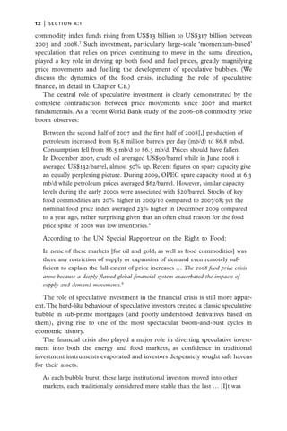 12   |  section a:1

commodity index funds rising from US$13 billion to US$317 billion between
2003 and 2008.7 Such investment, particularly large-scale ‘momentum-based’
speculation that relies on prices continuing to move in the same direction,
played a key role in driving up both food and fuel prices, greatly magnifying
price movements and fuelling the development of speculative bubbles. (We
discuss the dynamics of the food crisis, including the role of speculative
finance, in detail in Chapter C1.)
   The central role of speculative investment is clearly demonstrated by the
complete contradiction between price movements since 2007 and market
fundamentals. As a recent World Bank study of the 2006–08 commodity price
boom observes:

   Between the second half of 2007 and the first half of 2008[,] production of
   petroleum increased from 85.8 million barrels per day (mb/d) to 86.8 mb/d.
   Consumption fell from 86.5 mb/d to 86.3 mb/d. Prices should have fallen.
   In December 2007, crude oil averaged US$90/barrel while in June 2008 it
   averaged US$132/barrel, almost 50% up. Recent figures on spare capacity give
   an equally perplexing picture. During 2009, OPEC spare capacity stood at 6.3
   mb/d while petroleum prices averaged $62/barrel. However, similar capacity
   levels during the early 2000s were associated with $20/barrel. Stocks of key
   food commodities are 20% higher in 2009/10 compared to 2007/08; yet the
   nominal food price index averaged 23% higher in December 2009 compared
   to a year ago, rather surprising given that an often cited reason for the food
   price spike of 2008 was low inventories.8

   According to the UN Special Rapporteur on the Right to Food:

   In none of these markets [for oil and gold, as well as food commodities] was
   there any restriction of supply or expansion of demand even remotely suf-
   ficient to explain the full extent of price increases … The 2008 food price crisis
   arose because a deeply flawed global financial system exacerbated the impacts of
   supply and demand movements.9

   The role of speculative investment in the financial crisis is still more appar-
ent. The herd-like behaviour of speculative investors created a classic speculative
bubble in sub-prime mortgages (and poorly understood derivatives based on
them), giving rise to one of the most spectacular boom-and-bust cycles in
economic history.
   The financial crisis also played a major role in diverting speculative invest-
ment into both the energy and food markets, as confidence in traditional
investment instruments evaporated and investors desperately sought safe havens
for their assets.

   As each bubble burst, these large institutional investors moved into other
   markets, each traditionally considered more stable than the last … [I]t was
 