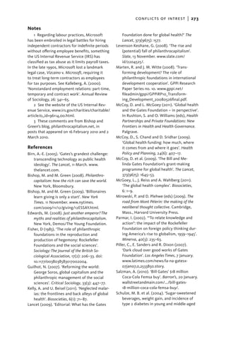 conflicts of intrest  |   273

Notes
    1  Regarding labour practices, Microsoft              Foundation done for global health?’ The
has been embroiled in legal battles for hiring            Lancet, 373(9675): 1577.
independent contractors for indefinite periods        Levenson Keohane, G. (2008). ‘The rise and
without offering employee benefits, something             (potential) fall of philanthrocapitalism’.
the US Internal Revenue Service (IRS) has                 Slate, 13 November. www.slate.com/
classified as tax abuse as it limits payroll taxes.       id/2204525/.
In the late 1990s, Microsoft lost a landmark          Marten, R. and J. M. Witte (2008). ‘Trans-
legal case, Vizcaino v. Microsoft, requiring it           forming development? The role of
to treat long-term contractors as employees               philanthropic foundations in international
for tax purposes. See Kalleberg, A. (2000).               development cooperation’. GPPi Research
‘Nonstandard employment relations: part-time,             Paper Series no. 10. www.gppi.net/
temporary and contract work’. Annual Review               fileadmin/gppi/GPPiRP10_Transform-
of Sociology, 26: 341–65.                                 ing_Development_20080526final.pdf.
    2  See the website of the US Internal Rev-        McCoy, D. and L. McGoey (2011). ‘Global health
enue Service, www.irs.gov/charities/charitable/           and the Gates Foundation – in perspective’.
article/0,,id=96114,00.html.                              In Rushton, S. and O. Williams (eds), Health
    3 These comments are from Bishop and                  Partnerships and Private Foundations: New
Green’s blog, philanthrocapitalism.net, in                Frontiers in Health and Health Governance.
posts that appeared on 16 February 2010 and 2             Palgrave.
March 2010.                                           McCoy, D., S. Chand and D. Sridhar (2009).
                                                          ‘Global health funding: how much, where
References                                                it comes from and where it goes’. Health
Birn, A.-E. (2005). ‘Gates’s grandest challenge:          Policy and Planning, 24(6): 407–17.
    transcending technology as public health          McCoy, D. et al. (2009). ‘The Bill and Me-
    ideology’. The Lancet, 11 March. www.                 linda Gates Foundation’s grant-making
    thelancet.com.                                        programme for global health’. The Lancet,
Bishop, M. and M. Green (2008). Philanthro-               373(9675): 1645–53.
    capitalism: how the rich can save the world.      McGoey, L., J. Reiss and A. Wahlberg (2011).
    New York, Bloomsbury.                                 ‘The global health complex’. Biosocieties,
Bishop, M. and M. Green (2009). ‘Billionaires             6: 1–9.
    learn giving is only a start’. New York           Mirowski, P. and D. Plehwe (eds) (2009). The
    Times. 11 November. www.nytimes.                      road from Mont Pèlerin: the making of the
    com/2009/11/12/giving/12ESSAY.html.                   neoliberal thought collective. Cambridge,
Edwards, M. (2008). Just another emperor? The             Mass., Harvard University Press.
    myths and realities of philanthrocapitalism.      Parmar, I. (2002). ‘“To relate knowledge and
    New York, Demos/The Young Foundation.                 action”: the impact of the Rockefeller
Fisher, D (1983). ‘The role of philanthropic              Foundation on foreign policy thinking dur-
    foundations in the reproduction and                   ing America’s rise to globalism, 1939–1945’.
    production of hegemony: Rockefeller                   Minerva, 40(3): 235–63.
    Foundations and the social sciences’.             Piller, C., E. Sanders and R. Dixon (2007).
    Sociology: The Journal of the British So-             ‘Dark cloud over good works of Gates
    ciological Association, 17(2): 206–33. doi:           Foundation’. Los Angeles Times, 7 January.
    10.1177/0038038583017002004.                          www.latimes.com/news/la-na-gatesx-
Guilhot, N. (2007). ‘Reforming the world:                 07jan07,0,2533850.story.
    George Soros, global capitalism and the           Salzman, A. (2010). ‘Bill Gates’ $18 million
    philanthropic management of the social                Coca-Cola Femsa buy’. Barron’s, 20 January.
    sciences’. Critical Sociology, 33(3): 447–77.         wallstreetandmain.com/.../bill-gates-
Kelly, A. and U. Beisel (2011). ‘Neglected malar-         18-million-coca-cola-femsa-buy/.
    ias: the frontlines and back alleys of global     Schulze, M. B. et al. (2004). ‘Sugar-sweetened
    health’. Biosocieties, 6(1): 71–87.                   beverages, weight gain, and incidence of
Lancet (2009). ‘Editorial: What has the Gates             type 2 diabetes in young and middle-aged
 