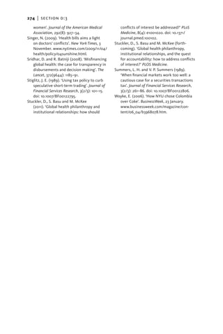 274   |  section d:3

    women’. Journal of the American Medical            conflicts of interest be addressed?’ PLoS
    Association, 292(8): 927–34.                       Medicine, 8(4): e1001020. doi: 10.1371/
Singer, N. (2009). ‘Health bills aims a light          journal.pmed.100102.
    on doctors’ conflicts’. New York Times, 3       Stuckler, D., S. Basu and M. McKee (forth-
    November. www.nytimes.com/2009/11/04/              coming). ‘Global health philanthropy,
    health/policy/04sunshine.html.                     institutional relationships, and the quest
Sridhar, D. and R. Batniji (2008). ‘Misfinancing       for accountability: how to address conflicts
    global health: the case for transparency in        of interest?’ PLOS Medicine.
    disbursements and decision making’. The         Summers, L. H. and V. P. Summers (1989).
    Lancet, 372(9644): 1185–91.                        ‘When financial markets work too well: a
Stiglitz, J. E. (1989). ‘Using tax policy to curb      cautious case for a securities transactions
    speculative short-term trading’. Journal of        tax’. Journal of Financial Services Research,
    Financial Services Research, 3(2/3): 101–15.       3(2/3): 261–86. doi: 10.1007/BF00122806.
    doi: 10.1007/BF00122795.                        Woyke, E. (2006). ‘How NYU chose Colombia
Stuckler, D., S. Basu and M. McKee                     over Coke’. BusinessWeek, 23 January.
    (2011). ‘Global health philanthropy and            www.businessweek.com/magazine/con-
    institutional relationships: how should            tent/06_04/b3968078.htm.
 