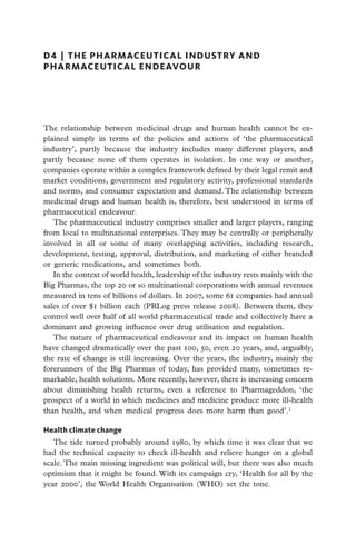 D4  |  the pharmaceutical industry and
pharmaceutical endeavour




The relationship between medicinal drugs and human health cannot be ex-
plained simply in terms of the policies and actions of ‘the pharmaceutical
industry’, partly because the industry includes many different players, and
partly because none of them operates in isolation. In one way or another,
companies operate within a complex framework defined by their legal remit and
market conditions, government and regulatory activity, professional standards
and norms, and consumer expectation and demand. The relationship between
medicinal drugs and human health is, therefore, best understood in terms of
pharmaceutical endeavour.
   The pharmaceutical industry comprises smaller and larger players, ranging
from local to multinational enterprises. They may be centrally or peripherally
involved in all or some of many overlapping activities, including research,
development, testing, approval, distribution, and marketing of either branded
or generic medications, and sometimes both.
   In the context of world health, leadership of the industry rests mainly with the
Big Pharmas, the top 20 or so multinational corporations with annual revenues
measured in tens of billions of dollars. In 2007, some 61 companies had annual
sales of over $1 billion each (PRLog press release 2008). Between them, they
control well over half of all world pharmaceutical trade and collectively have a
dominant and growing influence over drug utilisation and regulation.
   The nature of pharmaceutical endeavour and its impact on human health
have changed dramatically over the past 100, 50, even 20 years, and, arguably,
the rate of change is still increasing. Over the years, the industry, mainly the
forerunners of the Big Pharmas of today, has provided many, sometimes re-
markable, health solutions. More recently, howeve­ , there is increasing concern
                                                     r
about diminishing health returns, even a reference to Pharmageddon, ‘the
prospect of a world in which medicines and medicine produce more ill-health
than health, and when medical progress does more harm than good’.1

Health climate change
   The tide turned probably around 1980, by which time it was clear that we
had the technical capacity to check ill-health and relieve hunger on a global
scale. The main missing ingredient was political will, but there was also much
optimism that it might be found. With its campaign cry, ‘Health for all by the
year 2000’, the World Health Organisation (WHO) set the tone.
 