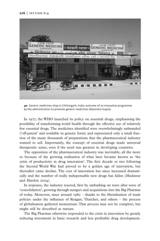 276   |  section d:4




  40  Generic medicines shop in Chittorgarh, India: outcome of an innovative programme
  by the administration to promote generic medicines (Narendra Gupta)


   In 1977, the WHO launched its policy on essential drugs, emphasising the
possibility of transforming world health through the effective use of relatively
few essential drugs. The medicines identified were overwhelmingly unbranded
(‘off-patent’ and available in generic form) and represented only a small frac-
tion of the many thousands of preparations that the pharmaceutical industry
wanted to sell. Importantly, the concept of essential drugs made universal
therapeutic sense, even if the need was greatest in developing countries.
   The opposition of the pharmaceutical industry was inevitable, all the more
so because of the growing realisation of what later became known as ‘the
crisis of productivity in drug innovation’. The first decade or two following
the Second World War had proved to be a golden age of innovation, but
thereafter came decline. The cost of innovation has since increased dramati-
cally and the number of really indispensable new drugs has fallen (Medawar
and Hardon 2004).
   In response, the industry reacted, first by embarking on wave after wave of
‘consolidation’, growing through mergers and acquisitions into the Big Pharmas
of today. Moreover, since around 1980 – thanks to the liberalisation of trade
policies under the influence of Reagan, Thatcher, and others – the process
of globalisation gathered momentum. That process may not be complete, but
might still be described as mature.
   The Big Pharmas otherwise responded to the crisis in innovation by greatly
reducing investment in basic research and less profitable drug development.
 