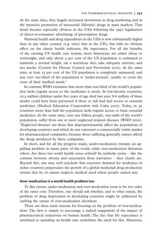 the pharmaceutical industry  |   277

At the same time, they hugely increased investment in drug marketing and in
the intensive promotion of inessential (lifestyle) drugs in mass markets. That
trend became especially obvious in the USA following the 1997 legalisation
of direct-to-consumer advertising of prescription drugs.
   National health and drug expenditure in the USA is now substantially higher
than in any other country (e.g. twice that in the UK), but with no obvious
effect on the classic health indicator, life expectancy. For all the benefits
of the existing US health care system, most Americans are either obese or
overweight, and only about 3 per cent of the US population is estimated to
maintain a normal weight, eat a nutritious diet, take adequate exercise, and
not smoke (Centers for Disease Control and Prevention 2001). At the same
time, at least 15 per cent of the US population is completely uninsured, and
just over one-third of the population is ‘under-insured’, unable to cover the
costs of their medical needs.2
   In contrast, WHO estimates that more than one-third of the world’s popula-
tion lacks regular access to the medicines it needs. In low-income countries,
10.3 million children under five years of age died last year; 8.6 million of these
deaths could have been prevented if those at risk had had access to essential
medicines (Medical Education Cooperation with Cuba 2010). Today, in 32
countries more than half the population lacks regular access to basic essential
medicines. At the same time, over one billion people, one-sixth of the world’s
population, suffer from one or more neglected tropical diseases (WHO 2010).
‘Neglected diseases’ are those that disproportionately affect the populations of
developing countries and which do not represent a commercially viable market
for pharmaceutical companies, because those suffering generally cannot afford
the drugs produced by these companies.
   In short, and for all the progress made, under-medication remains an ap-
palling problem in many parts of the world, while over-medication threatens
others. Are these two world health crises related? In symbolic terms – like the
contrast between obesity and emaciation from starvation – they clearly are.
Beyond this, one may well conclude that excessive demand for medicines in
richer countries perpetuates the growth of a global medicinal drug production
system that by its nature neglects medical need where people cannot pay.

Over-medication is a world health problem too
   To this extent, under-medication and over-medication seem to be two sides
of the same coin. Therefore, one should ask whether, and to what extent, the
problem of drug deprivation in developing countries might be addressed by
curbing the extent of over-medication elsewhere.
   There are three main reasons for focusing on the problem of over-medica-
tiont. The first is simply to encourage a radical reappraisal of the impact of
pharmaceutical endeavour on human health. The fact that life expectancy is
unrelated to spending on health care underlines the need for this. Moreover,
 
