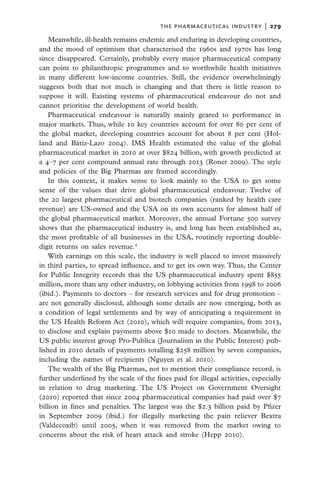 the pharmaceutical industry  |   279

    Meanwhile, ill-health remains endemic and enduring in developing countries,
and the mood of optimism that characterised the 1960s and 1970s has long
since disappeared. Certainly, probably every major pharmaceutical company
can point to philanthropic programmes and to worthwhile health initiatives
in many different low-income countries. Still, the evidence overwhelmingly
suggests both that not much is changing and that there is little reason to
suppose it will. Existing systems of pharmaceutical endeavour do not and
cannot prioritise the development of world health.
    Pharmaceutical endeavour is naturally mainly geared to performance in
major markets. Thus, while 10 key countries account for over 80 per cent of
the global market, developing countries account for about 8 per cent (Hol-
land and Bátiz-Lazo 2004). IMS Health estimated the value of the global
pharmaceutical market in 2010 at over $824 billion, with growth predicted at
a 4–7 per cent compound annual rate through 2013 (Roner 2009). The style
and policies of the Big Pharmas are framed accordingly.
    In this context, it makes sense to look mainly to the USA to get some
sense of the values that drive global pharmaceutical endeavour. Twelve of
the 20 largest pharmaceutical and biotech companies (ranked by health care
revenue) are US-owned and the USA on its own accounts for almost half of
the global pharmaceutical market. Moreover, the annual Fortune 500 survey
shows that the pharmaceutical industry is, and long has been established as,
the most profitable of all businesses in the USA, routinely reporting double-
digit returns on sales revenue.4
    With earnings on this scale, the industry is well placed to invest massively
in third parties, to spread influence, and to get its own way. Thus, the Center
for Public Integrity records that the US pharmaceutical industry spent $855
million, more than any other industry, on lobbying activities from 1998 to 2006
(ibid.). Payments to doctors – for research services and for drug promotion –
are not generally disclosed, although some details are now emerging, both as
a condition of legal settlements and by way of anticipating a requirement in
the US Health Reform Act (2010), which will require companies, from 2013,
to disclose and explain payments above $10 made to doctors. Meanwhile, the
US public interest group Pro-Publica (Journalism in the Public Interest) pub-
lished in 2010 details of payments totalling $258 million by seven companies,
including the names of recipients (Nguyen et al. 2010).
    The wealth of the Big Pharmas, not to mention their compliance record, is
further underlined by the scale of the fines paid for illegal activities, especially
in relation to drug marketing. The US Project on Government Oversight
(2010) reported that since 2004 pharmaceutical companies had paid over $7
billion in fines and penalties. The largest was the $2.3 billion paid by Pfizer
in September 2009 (ibid.) for illegally marketing the pain reliever Bextra
(Valdecoxib) until 2005, when it was removed from the market owing to
concerns about the risk of heart attack and stroke (Hepp 2010).
 