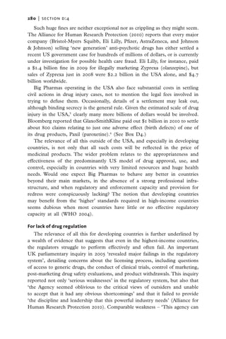 280   |  section d:4

    Such huge fines are neither exceptional nor as crippling as they might seem.
The Alliance for Human Research Protection (2010) reports that every major
company (Bristol-Myers Squibb, Eli Lilly, Pfizer, AstraZeneca, and Johnson
& Johnson) selling ‘new generation’ anti-psychotic drugs has either settled a
recent US government case for hundreds of millions of dollars, or is currently
under investigation for possible health care fraud. Eli Lilly, for instance, paid
a $1.4 billion fine in 2009 for illegally marketing Zyprexa (olanzepine), but
sales of Zyprexa just in 2008 were $2.2 billion in the USA alone, and $4.7
billion worldwide.
    Big Pharmas operating in the USA also face substantial costs in settling
civil actions in drug injury cases, not to mention the legal fees involved in
trying to defuse them. Occasionally, details of a settlement may leak out,
although binding secrecy is the general rule. Given the estimated scale of drug
injury in the USA,5 clearly many more billions of dollars would be involved.
Bloomberg reported that GlaxoSmithKline paid out $1 billion in 2010 to settle
about 800 claims relating to just one adverse effect (birth defects) of one of
its drug products, Paxil (paroxetine).6 (See Box D4.)
    The relevance of all this outside of the USA, and especially in developing
countries, is not only that all such costs will be reflected in the price of
medicinal products. The wider problem relates to the appropriateness and
effectiveness of the predominantly US model of drug approval, use, and
control, especially in countries with very limited resources and huge health
needs. Would one expect Big Pharmas to behave any better in countries
beyond their main markets, in the absence of a strong professional infra-
structure, and when regulatory and enforcement capacity and provision for
redress were conspicuously lacking? The notion that developing countries
may benefit from the ‘higher’ standards required in high-income countries
seems dubious when most countries have little or no effective regulatory
capacity at all (WHO 2004).

For lack of drug regulation
   The relevance of all this for developing countries is further underlined by
a wealth of evidence that suggests that even in the highest-income countries,
the regulators struggle to perform effectively and often fail. An important
UK parliamentary inquiry in 2005 ‘revealed major failings in the regulatory
system’, detailing concerns about the licensing process, including questions
of access to generic drugs, the conduct of clinical trials, control of marketing,
post-marketing drug safety evaluations, and product withdrawals. This inquiry
reported not only ‘serious weaknesses’ in the regulatory system, but also that
‘the Agency seemed oblivious to the critical views of outsiders and unable
to accept that it had any obvious shortcomings’ and that it failed to provide
‘the discipline and leadership that this powerful industry needs’ (Alliance for
Human Research Protection 2010). Comparable weakness – ‘This agency can
 