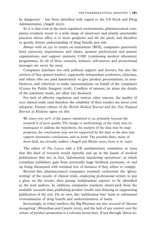 the pharmaceutical industry  |   281

be dangerous’ – has been identified with regard to the US Food and Drug
Administration (Angell 2010).
   So it is that even in the most regulated environments, pharmaceutical com-
panies routinely resort to a wide range of unsavoury and plainly unscientific
practices whose effect is to move goalposts and tilt the pitch, and therefore
to greatly distort understanding of drug benefit and risk.
   Always with an eye to return on investment (ROI), companies generously
fund university departments and chairs, sponsor professional and patient
organisations, and support extensive CME (continuing medical education)
programmes. In all of these ventures, industry self-interest and promotional
messages are never far away.
   Companies purchase not only political support and favours, but also the
services of ‘key opinion leaders’, supposedly independent academics, clinicians,
and others who are paid handsomely to give product presentations, to trou-
bleshoot, and otherwise to make representations on behalf of the companies
(Center for Public Integrity 2008). Conflicts of interest, let alone the details
of the payments made, are often not disclosed.
   For lack of effective regulation and various other reasons, the quality of
most clinical trials (and therefore the reliability of their results) are never even
adequate. Former editors of the British Medical Journal and the New England
Journal of Medicine agree on this.

   We reject over 90% of the papers submitted to us, primarily because the
   research is of poor quality. The design or methodology of the study may be
   inadequate to address the hypothesis, the analysis of the data may be inap-
   propriate, the conclusions may not be supported by the data or the data may
   support alternative conclusions, and so forth. The possible flaws, many of
   them fatal, are virtually endless. (Angell and Blume 2000; Gore et al. 1992)

   The editor of The Lancet told a UK parliamentary committee in 2005
that this kind of research would typically end up in the hands of medical
publications that are, in fact, ‘information laundering operations’, in which
compliant publishers gain from potentially huge kickback payments, or end
up being threatened with terminal loss of business if they refuse to comply.
   Beyond this, pharmaceutical companies routinely orchestrate the ‘ghost-
writing’ of the results of clinical trials, employing professional writers to put
a gloss on the results, then paying ‘independent experts’ to be identified
as the lead authors. In addition, companies routinely cherry-pick from the
available research data, publishing positive results and delaying or suppressing
publication of the rest. On its own, this ‘publication bias’ leads to substantial
overestimation of drug benefit and underestimation of harm.
   Increasingly, in richer markets, the Big Pharmas are also accused of ‘disease
mongering’ (Moynihan and Cassels 2005), and the lack of any control over the
volume of product promotion is a relevant factor here. If not through ‘direct-to-
 