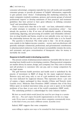 282   |  section d:4

consumer advertising’, companies typically buy into soft media and susceptible
consumer groups, to provide all manner of ‘helpful’ information, supposedly
to give patients more ‘choice’. Underpinning this marketing endeavour, the
major companies routinely nominate, sponsor, and convene groups of selected
professional ‘experts’ to develop statements of ‘best practices’ and treatment
guidelines that have proved to have great influence in defining consumer
‘need’ and prescribing behaviour.
   There is much more than this to be said – not least, substantial evidence
of unfair attempts to neutralise or intimidate conscientious critics7 – but
already the question is this. If we were all individually capable of knowing,
synthesising, digesting, and processing all available (and obtainable) informa-
tion on drug benefits and harms, would we not radically revise our views on
the relationship between the two, and on where health value is to be found?
   The question is rhetorical. The wider point is that – for all the progress
seen, mainly in the highest-income countries – secrecy and non-disclosure still
generally underpin commercial, professional, and governmental contributions
to pharmaceutical endeavour. Lack of proper accountability remains the norm,
and systematic and gross overestimation of therapeutic value for money is
inevitably the result.

Response to health needs in developing countries
   The present system of pharmaceutical endeavour inevitably falls far short of
meeting basic health needs in developing countries. Pharmaceutical companies
are market driven, by nature, design, and (company) law. They exist to develop
and sell products to customers who can pay, and to trump competitors by
any legal means.
   The gulf between health provision and health need is underlined by the
paucity of investment in R&D of drugs for the major neglected diseases.
Between 1975 and 2004, only 21 out of 1,556 marketed new chemical enti-
ties were indicated for neglected diseases. This represents about 1 per cent
of output, a figure unchanged in three decades (Chirac and Torreele 2006;
Lexchin 2010). Médecins Sans Frontières (MSF) estimates that of the $105
billion spent on medical innovation today, 90 per cent is spent on the health
problems of less than 10 per cent of the world’s population (MSF 2006).
   The underlying problem is acknowledged by some industry leaders:

  We have no model which would [meet] the need for new drugs in a sustain-
  able way … You can’t expect for-profit organization[s] to do this on a large
  scale. If you want to establish a system where companies systematically invest
  in this kind of area, you need a different system. (Lexchin 2010)

  Indeed, MSF suggests that some companies:

  seem willing to explore new ways to be rewarded for their investments into
 