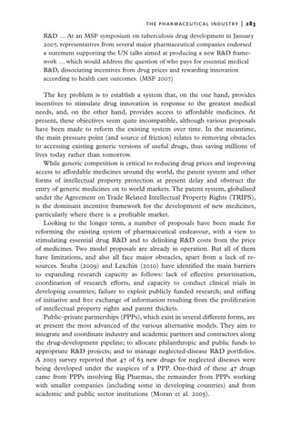 the pharmaceutical industry  |   283
  R&D … At an MSF symposium on tuberculosis drug development in January
  2007, representatives from several major pharmaceutical companies endorsed
  a statement supporting the UN talks aimed at producing a new R&D frame-
  work … which would address the question of who pays for essential medical
  R&D, dissociating incentives from drug prices and rewarding innovation
  according to health care outcomes. (MSF 2007)

   The key problem is to establish a system that, on the one hand, provides
incentives to stimulate drug innovation in response to the greatest medical
needs, and, on the other hand, provides access to affordable medicines. At
present, these objectives seem quite incompatible, although various proposals
have been made to reform the existing system over time. In the meantime,
the main pressure point (and source of friction) relates to removing obstacles
to accessing existing generic versions of useful drugs, thus saving millions of
lives today rather than tomorrow.
   While generic competition is critical to reducing drug prices and improving
access to affordable medicines around the world, the patent system and other
forms of intellectual property protection at present delay and obstruct the
entry of generic medicines on to world markets. The patent system, globalised
under the Agreement on Trade Related Intellectual Property Rights (TRIPS),
is the dominant incentive framework for the development of new medicines,
particularly where there is a profitable market.
   Looking to the longer term, a number of proposals have been made for
reforming the existing system of pharmaceutical endeavour, with a view to
stimulating essential drug R&D and to delinking R&D costs from the price
of medicines. Two model proposals are already in operation. But all of them
have limitations, and also all face major obstacles, apart from a lack of re-
sources. Seuba (2009) and Lexchin (2010) have identified the main barriers
to expanding research capacity as follows: lack of effective prioritisation,
coordination of research efforts, and capacity to conduct clinical trials in
developing countries; failure to exploit publicly funded research; and stifling
of initiative and free exchange of information resulting from the proliferation
of intellectual property rights and patent thickets.
   Public–private partnerships (PPPs), which exist in several different forms, are
at present the most advanced of the various alternative models. They aim to
integrate and coordinate industry and academic partners and contractors along
the drug-development pipeline; to allocate philanthropic and public funds to
appropriate R&D projects; and to manage neglected-disease R&D portfolios.
A 2005 survey reported that 47 of 63 new drugs for neglected diseases were
being developed under the auspices of a PPP. One-third of these 47 drugs
came from PPPs involving Big Pharmas, the remainder from PPPs working
with smaller companies (including some in developing countries) and from
academic and public sector institutions (Moran et al. 2005).
 