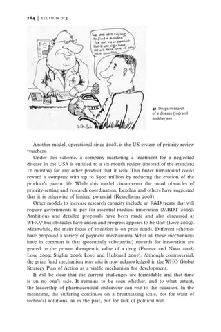 284   |  section d:4




                                                         41  Drugs in search
                                                         of a disease (Indranil
                                                         Mukherjee)




   Another model, operational since 2008, is the US system of priority review
vouchers.
   Under this scheme, a company marketing a treatment for a neglected
disease in the USA is entitled to a six-month review (instead of the standard
12 months) for any other product that it sells. This faster turnaround could
reward a company with up to $300 million by reducing the erosion of the
product’s patent life. While this model circumvents the usual obstacles of
priority-setting and research coordination, Lexchin and others have suggested
that it is otherwise of limited potential (Kesselheim 2008).
   Other models to increase research capacity include an R&D treaty that will
require governments to pay for essential medical innovation (MRDT 2005).
Ambitious and detailed proposals have been made and also discussed at
WHO,8 but obstacles have arisen and progress appears to be slow (Love 2009).
Meanwhile, the main focus of attention is on prize funds. Different schemes
have proposed a variety of payment mechanisms. What all these mechanisms
have in common is that (potentially substantial) rewards for innovation are
geared to the proven therapeutic value of a drug (Faunce and Nasu 2008;
Love 2009; Stiglitz 2006; Love and Hubbard 2007). Although controversial,
the prize fund mechanism inter alia is now acknowledged in the WHO Global
Strategy Plan of Action as a viable mechanism for development.
   It will be clear that the current challenges are formidable and that time
is on no one’s side. It remains to be seen whether, and to what extent,
the leadership of pharmaceutical endeavour can rise to the occasion. In the
meantime, the suffering continues on a breathtaking scale, not for want of
technical solutions, as in the past, but for lack of political will.
 