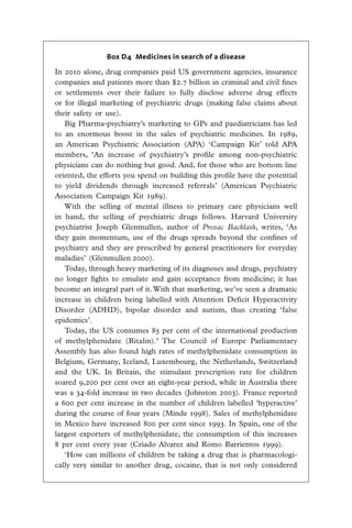 Box D4  Medicines in search of a disease

In 2010 alone, drug companies paid US government agencies, insurance
companies and patients more than $2.7 billion in criminal and civil fines
or settlements over their failure to fully disclose adverse drug effects
or for illegal marketing of psychiatric drugs (making false claims about
their safety or use).
   Big Pharma-psychiatry’s marketing to GPs and paediatricians has led
to an enormous boost in the sales of psychiatric medicines. In 1989,
an American Psychiatric Association (APA) ‘Campaign Kit’ told APA
members, ‘An increase of psychiatry’s profile among non-psychiatric
physicians can do nothing but good. And, for those who are bottom line
oriented, the efforts you spend on building this profile have the potential
to yield dividends through increased referrals’ (American Psychiatric
Association Campaign Kit 1989).
   With the selling of mental illness to primary care physicians well
in hand, the selling of psychiatric drugs follows. Harvard University
psychiatrist Joseph Glenmullen, author of Prozac Backlash, writes, ‘As
they gain momentum, use of the drugs spreads beyond the confines of
psychiatry and they are prescribed by general practitioners for everyday
maladies’ (Glenmullen 2000).
   Today, through heavy marketing of its diagnoses and drugs, psychiatry
no longer fights to emulate and gain acceptance from medicine; it has
become an integral part of it. With that marketing, we’ve seen a dramatic
increase in children being labelled with Attention Deficit Hyperactivity
Disorder (ADHD), bipolar disorder and autism, thus creating ‘false
epidemics’.
   Today, the US consumes 85 per cent of the international production
of methylphenidate (Ritalin).9 The Council of Europe Parliamentary
Assembly has also found high rates of methylphenidate consumption in
Belgium, Germany, Iceland, Luxembourg, the Netherlands, Switzerland
and the UK. In Britain, the stimulant prescription rate for children
soared 9,200 per cent over an eight-year period, while in Australia there
was a 34-fold increase in two decades (Johnston 2003). France reported
a 600 per cent increase in the number of children labelled ‘hyperactive’
during the course of four years (Minde 1998). Sales of methylphenidate
in Mexico have increased 800 per cent since 1993. In Spain, one of the
largest exporters of methylphenidate, the consumption of this increases
8 per cent every year (Criado Alvarez and Romo Barrientos 1999).
   ‘How can millions of children be taking a drug that is pharmacologi-
cally very similar to another drug, cocaine, that is not only considered
 