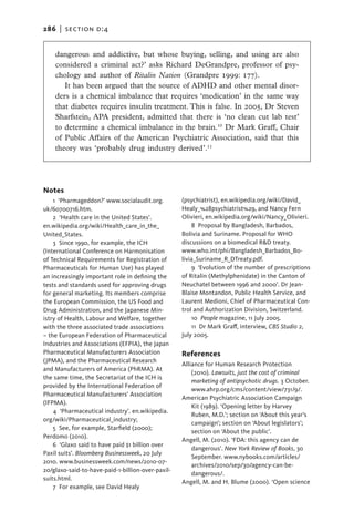 286   |  section d:4


    dangerous and addictive, but whose buying, selling, and using are also
    considered a criminal act?’ asks Richard DeGrandpre, professor of psy-
    chology and author of Ritalin Nation (Grandpre 1999: 177).
       It has been argued that the source of ADHD and other mental disor-
    ders is a chemical imbalance that requires ‘medication’ in the same way
    that diabetes requires insulin treatment. This is false. In 2005, Dr Steven
    Sharfstein, APA president, admitted that there is ‘no clean cut lab test’
    to determine a chemical imbalance in the brain.10 Dr Mark Graff, Chair
    of Public Affairs of the American Psychiatric Association, said that this
    theory was ‘probably drug industry derived’.11




Notes
    1 ‘Pharmageddon?’ www.socialaudit.org.         (psychiatrist), en.wikipedia.org/wiki/David_
uk/60700716.htm.                                   Healy_%28psychiatrist%29, and Nancy Fern
    2  ‘Health care in the United States’.         Olivieri, en.wikipedia.org/wiki/Nancy_Olivieri.
en.wikipedia.org/wiki/Health_care_in_the_              8  Proposal by Bangladesh, Barbados,
United_States.                                     Bolivia and Suriname. Proposal for WHO
    3  Since 1990, for example, the ICH            discussions on a biomedical R&D treaty.
(International Conference on Harmonisation         www.who.int/phi/Bangladesh_Barbados_Bo-
of Technical Requirements for Registration of      livia_Suriname_R_DTreaty.pdf.
Pharmaceuticals for Human Use) has played              9  ‘Evolution of the number of prescriptions
an increasingly important role in defining the     of Ritalin (Methylphenidate) in the Canton of
tests and standards used for approving drugs       Neuchatel between 1996 and 2000’. Dr Jean-
for general marketing. Its members comprise        Blaise Montandon, Public Health Service, and
the European Commission, the US Food and           Laurent Medioni, Chief of Pharmaceutical Con-
Drug Administration, and the Japanese Min-         trol and Authorization Division, Switzerland.
istry of Health, Labour and Welfare, together          10  People magazine, 11 July 2005.
with the three associated trade associations           11  Dr Mark Graff, interview, CBS Studio 2,
– the European Federation of Pharmaceutical        July 2005.
Industries and Associations (EFPIA), the Japan
Pharmaceutical Manufacturers Association           References
(JPMA), and the Pharmaceutical Research
                                                   Alliance for Human Research Protection
and Manufacturers of America (PhRMA). At
                                                       (2010). Lawsuits, just the cost of criminal
the same time, the Secretariat of the ICH is
                                                       marketing of antipsychotic drugs. 3 October.
provided by the International Federation of
                                                       www.ahrp.org/cms/content/view/731/9/.
Pharmaceutical Manufacturers’ Association
                                                   American Psychiatric Association Campaign
(IFPMA).
                                                       Kit (1989). ‘Opening letter by Harvey
    4  ‘Pharmaceutical industry’. en.wikipedia.
                                                       Ruben, M.D.’; section on ‘About this year’s
org/wiki/Pharmaceutical_industry;
                                                       campaign’; section on ‘About legislators’;
    5  See, for example, Starfield (2000);
                                                       section on ‘About the public’.
Perdomo (2010).
                                                   Angell, M. (2010). ‘FDA: this agency can de
    6  ‘Glaxo said to have paid $1 billion over
                                                       dangerous’. New York Review of Books, 30
Paxil suits’. Bloomberg Businessweek, 20 July
                                                       September. www.nybooks.com/articles/
2010. www.businessweek.com/news/2010-07-
                                                       archives/2010/sep/30/agency-can-be-
20/glaxo-said-to-have-paid-1-billion-over-paxil-
                                                       dangerous/.
suits.html.
                                                   Angell, M. and H. Blume (2000). ‘Open science
    7  For example, see David Healy
 