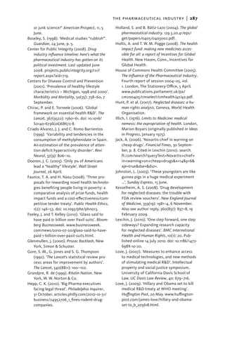 the pharmaceutical industry  |   287
   or junk science?’ American Prospect, 11, 5        Holland, S. and B. Bátiz-Lazo (2004). The global
   June.                                                  pharmaceutical industry. 129.3.20.41/eps/
Boseley, S. (1998). ‘Medical studies “rubbish”’.          get/papers/0405/0405002.pdf.
   Guardian, 24 June, p. 5.                          Hollis, A. and T. W. M. Pogge (2008). The health
Center for Public Integrity (2008). Drug                  impact fund: making new medicines acces-
   industry influence timeline: here’s what the           sible for all: a report of Incentives for Global
   pharmaceutical industry has gotten on its              Health. New Haven, Conn., Incentives for
   political investment. Last updated June                Global Health.
   2008. projects.publicintegrity.org/rx//           House of Commons Health Committee (2005).
   report.aspx?aid=719.                                   The Influence of the Pharmaceutical Industry.
Centers for Disease Control and Prevention                Fourth report of session 2004–05, vol.
   (2001). ‘Prevalence of healthy lifestyle               1. London, The Stationery Office, 5 April.
   characteristics – Michigan, 1998 and 2000’.            www.publications.parliament.uk/pa/
   Morbidity and Mortality, 50(35): 758–60, 7             cm200405/cmselect/cmhealth/42/42.pdf.
   September.                                        Hunt, P. et al. (2007). Neglected diseases: a hu-
Chirac, P. and E. Torreele (2006). ‘Global                man rights analysis. Geneva, World Health
   framework on essential health R&D’. The                Organisation.
   Lancet, 367(9522): 1560–61. doi: 10.1016/         Illich, I. (1976). Limits to Medicine: medical
   S0140-6736(06)68672-8.                                 nemesis: the expropriation of health. London,
Criado Alvarez, J. J. and C. Romo Barrientos              Marion Boyars (originally published in Ideas
   (1999). ‘Variability and tendencies in the             in Progress, January 1975).
   consumption of methylphenidate in Spain.          Jack, A. (2006). ‘Novartis chief in warning on
   An estimation of the prevalence of atten-              cheap drugs’. Financial Times, 30 Septem-
   tion deficit hyperactivity disorder’. Revi             ber, p. 8. Cited in Lexchin (2010). search.
   Neurol, 37(9): 806–10.                                 ft.com/search?queryText=Novartis+chief+
Dooren, J. C. (2005). ‘Only 3% of Americans               in+warning+on+cheap+drugs&x=14&y=6&
   lead a “healthy” lifestyle’. Wall Street               aje=true&dse=&dsz=.
   Journal, 26 April.                                Johnston, L. (2003). ‘These youngsters are like
Faunce, T. A. and H. Nasu (2008). ‘Three pro-             guinea pigs in a huge medical experiment
   posals for rewarding novel health technolo-            …’. Sunday Express, 15 June.
   gies benefiting people living in poverty: a       Kesselheim, A. S. (2008). ‘Drug development
   comparative analysis of prize funds, health            for neglected diseases: the trouble with
   impact funds and a cost-effectiveness/com-             FDA review vouchers’. New England Journal
   petitive tender treaty’. Public Health Ethics,         of Medicine, 359(19): 1981–4, 6 November.
   1(2): 146–53. doi: 10.1093/phe/phn013.                 Also see author reply, 360(837): 837–8, 19
Feeley, J. and T. Kelley (2010). ‘Glaxo said to           February 2009.
   have paid $1 billion over Paxil suits’. Bloom-    Lexchin, J. (2010). ‘One step forward, one step
   berg Businessweek. www.businessweek.                   sideways? Expanding research capacity
   com/news/2010-07-20/glaxo-said-to-have-                for neglected diseases’. BMC International
   paid-1-billion-over-paxil-suits.html.                  Health and Human Rights, 10(1): 20. Pub-
Glenmullen, J. (2000). Prozac Backlash, New               lished online 14 July 2010. doi: 10.1186/1472-
   York, Simon & Schuster.                                698X-10-20.
Gore, S. M., G. Jones and S. G. Thompson             Love, J. (2007). ‘Measures to enhance access
   (1992). ‘The Lancet’s statistical review pro-          to medical technologies, and new methods
   cess: areas for improvement by authors’.               of stimulating medical R&D’. Intellectual
   The Lancet, 340(8811): 100–102.                        property and social justice symposium,
Grandpre, R. de (1999). Ritalin Nation. New               University of California Davis School of
   York, W. W. Norton & Co.                               Law. UC Davis Law Review, 40: 679–716.
Hepp, C. K. (2010). ‘Big Pharma executives           Love, J. (2009). ‘Hillary and Obama set to kill
   facing legal threat’. Philadelphia Inquirer,           medical R&D treaty at WHO meeting’.
   31 October. articles.philly.com/2010-10-31/            Huffington Post, 20 May. www.huffington-
   business/24952706_1_fines-rodent-drug-                 post.com/james-love/hillary-and-obama-
   companies.                                             set-to_b_205618.html.
 