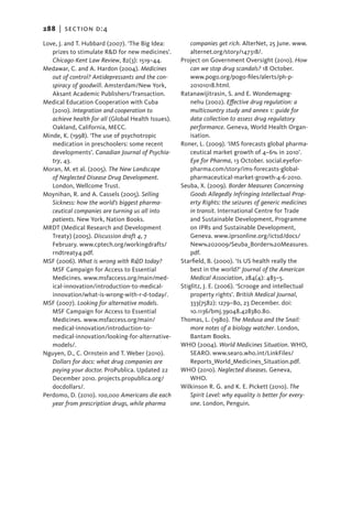 288   |  section d:4

Love, J. and T. Hubbard (2007). ‘The Big Idea:          companies get rich. AlterNet, 25 June. www.
   prizes to stimulate R&D for new medicines’.          alternet.org/story/147318/.
   Chicago-Kent Law Review, 82(3): 1519–44.         Project on Government Oversight (2010). How
Medawar, C. and A. Hardon (2004). Medicines             can we stop drug scandals? 18 October.
   out of control? Antidepressants and the con-         www.pogo.org/pogo-files/alerts/ph-p-
   spiracy of goodwill. Amsterdam/New York,             20101018.html.
   Aksant Academic Publishers/Transaction.          Ratanawijitrasin, S. and E. Wondemageg-
Medical Education Cooperation with Cuba                 nehu (2002). Effective drug regulation: a
   (2010). Integration and cooperation to               multicountry study and annex 1: guide for
   achieve health for all (Global Health Issues).       data collection to assess drug regulatory
   Oakland, California, MECC.                           performance. Geneva, World Health Organ-
Minde, K. (1998). ‘The use of psychotropic              isation.
   medication in preschoolers: some recent          Roner, L. (2009). ‘IMS forecasts global pharma-
   developments’. Canadian Journal of Psychia-          ceutical market growth of 4–6% in 2010’.
   try, 43.                                             Eye for Pharma, 13 October. social.eyefor-
Moran, M. et al. (2005). The New Landscape              pharma.com/story/ims-forecasts-global-
   of Neglected Disease Drug Development.               pharmaceutical-market-growth-4-6-2010.
   London, Wellcome Trust.                          Seuba, X. (2009). Border Measures Concerning
Moynihan, R. and A. Cassels (2005). Selling             Goods Allegedly Infringing Intellectual Prop-
   Sickness: how the world’s biggest pharma-            erty Rights: the seizures of generic medicines
   ceutical companies are turning us all into           in transit. International Centre for Trade
   patients. New York, Nation Books.                    and Sustainable Development, Programme
MRDT (Medical Research and Development                  on IPRs and Sustainable Development,
   Treaty) (2005). Discussion draft 4, 7                Geneva. www.iprsonline.org/ictsd/docs/
   February. www.cptech.org/workingdrafts/              New%202009/Seuba_Border%20Measures.
   rndtreaty4.pdf.                                      pdf.
MSF (2006). What is wrong with R&D today?           Starfield, B. (2000). ‘Is US health really the
   MSF Campaign for Access to Essential                 best in the world?’ Journal of the American
   Medicines. www.msfaccess.org/main/med-               Medical Association, 284(4): 483–5.
   ical-innovation/introduction-to-medical-         Stiglitz, J. E. (2006). ‘Scrooge and intellectual
   innovation/what-is-wrong-with-r-d-today/.            property rights’. British Medical Journal,
MSF (2007). Looking for alternative models.             333(7582): 1279–80, 23 December. doi:
   MSF Campaign for Access to Essential                 10.1136/bmj.39048.428380.80.
   Medicines. www.msfaccess.org/main/               Thomas, L. (1980). The Medusa and the Snail:
   medical-innovation/introduction-to-                  more notes of a biology watcher. London,
   medical-innovation/looking-for-alternative-          Bantam Books.
   models/.                                         WHO (2004). World Medicines Situation. WHO,
Nguyen, D., C. Ornstein and T. Weber (2010).            SEARO. www.searo.who.int/LinkFiles/
   Dollars for docs: what drug companies are            Reports_World_Medicines_Situation.pdf.
   paying your doctor. ProPublica. Updated 22       WHO (2010). Neglected diseases. Geneva,
   December 2010. projects.propublica.org/              WHO.
   docdollars/.                                     Wilkinson R. G. and K. E. Pickett (2010). The
Perdomo, D. (2010). 100,000 Americans die each          Spirit Level: why equality is better for every-
   year from prescription drugs, while pharma           one. London, Penguin.
 