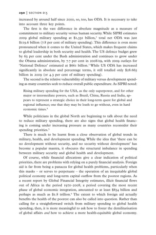 290   |  section d:5

increased by around half since 2000, so, too, has ODA. It is necessary to take
into account three key points.
   The first is the vast difference in absolute magnitude as a measure of
commitment to military security versus human security. While SIPRI estimates
2009 global military spending at $1,531 billion,2 total net ODA was just
$119.6 billion (7.8 per cent of military spending). This difference is even more
pronounced when it comes to the United States, which makes frequent claims
to global leadership in both security and health. The US defence budget grew
by 63 per cent under the Bush administration and continues to grow under
the Obama administration, by 7.7 per cent in 2008/09, with 2009 outlays for
‘National Defence’ estimated at $661 billion.3 While US ODA has increased
significantly in absolute and percentage terms, it still totalled only $28.665
billion in 2009 (or 4.3 per cent of military spending).
   The second is the relative vulnerability of military versus development spend-
ing as many countries seek to reduce overall public expenditure. As SIPRI noted:

  Rising military spending for the USA, as the only superpower, and for other
  major or intermediate powers, such as Brazil, China, Russia and India, ap-
  pears to represent a strategic choice in their long-term quest for global and
  regional influence; one that they may be loath to go without, even in hard
  economic times.4

   While politicians in the global North are beginning to talk about the need
to reduce military spending, there are also signs that global health financ-
ing is coming under increasing pressure as many countries reconsider their
spending priorities.5
   There is much to be learnt from a close observation of global trends in
military, health, and development spending. While the idea that ‘there can be
no development without security, and no security without development’ has
become a popular mantra, it obscures the structural imbalance in spending
between military security and global health and development.
   Of course, while financial allocations give a clear indication of political
priorities, there are problems with relying on a purely financial analysis. Foreign
aid is far from being a panacea for global health problems, particularly when
this masks – or serves to perpetuate – the operation of an inequitable global
political economy and long-term capital outflow from the poorest regions. As
a recent report by Global Financial Integrity estimates, illicit financial flows
out of Africa in the period 1970–2008, a period covering the most recent
phase of global economic integration, amounted to at least $854 billion and
perhaps as much as $1.8 trillion.6 The extent to which foreign aid actually
benefits the health of the poorest can also be called into question. Rather than
calling for a straightforward switch from military spending to global health
spending, then, it is more meaningful to ask how to foster the demilitarisation
of global affairs and how to achieve a more health-equitable global economy.
 