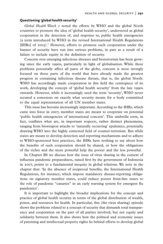 health and global security  |   291

Questioning ‘global health security’
    Global Health Watch 2 noted the efforts by WHO and the global North
countries to promote the idea of ‘global health security’, understood as global
cooperation in the detection of, and response to, public health emergencies
(a term introduced by WHO in the revised International Health Regulations
[IHRs] of 2005).7 However, efforts to promote such cooperation under the
banner of security have run into serious problems, in part as a result of a
failure to include equity in the definition of security.
    Concern over emerging infectious diseases and bioterrorism has been grow-
ing since the early 1990s, particularly in light of globalisation. While these
problems potentially affect all parts of the globe, concern is most strongly
focused on those parts of the world that have already made the greatest
progress in containing infectious disease threats, that is, the global North.
WHO has accordingly made cooperation in this field the centrepiece of its
work, developing the concept of ‘global health security’ from the late 1990s
onwards. However, while it increasingly used the term ‘security’, WHO never
secured a consensus on exactly what security means for a body committed
to the equal representation of all UN member states.
    This issue has become increasingly important. According to the IHRs, which
came into force in 2007, member states are meant to cooperate on potential
‘public health emergencies of international concern’. This umbrella term, in
fact, conflates what are, in important respects, rather distinct phenomena,
ranging from bioweapon attacks to ‘naturally occurring’ epidemics, potentially
drawing WHO into the highly contested field of counter-terrorism. But while
states are meant to develop detection and reporting mechanisms and to adhere
to WHO-sponsored best practices, the IHRs have nothing to say about how
the benefits of such cooperation should be shared, or how the obligations
of the richer and the more powerful help the poorer and the less powerful.
    In Chapter B8 we discuss how the issue of virus sharing in the context of
influenza pandemic preparedness, raised first by the government of Indonesia
in 2007, points to a fundamental inequity in global relations. We note in the
chapter that: ‘In the absence of reciprocal benefits, the International Health
Regulations, for instance, which impose mandatory disease-reporting obliga-
tions on signatory member states, could reduce poorer front-line states to
the role of pandemic “canaries” in an early warning system for emergent flu
pandemics’.
    It is important to highlight the broader implications for the concept and
practice of global health security in terms of the global distribution of wealth,
power, and resources for health. In particular, this (the virus sharing) episode
shows the problems related to a concept of security that demands total transpar-
ency and cooperation on the part of all parties involved, but not equity and
solidarity between them. It also shows how the political and economic issues
of patenting and intellectual property rights lie behind efforts to develop global
 