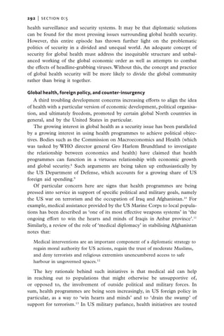 292   |  section d:5

health surveillance and security systems. It may be that diplomatic solutions
can be found for the most pressing issues surrounding global health security.
However, this entire episode has thrown further light on the problematic
politics of security in a divided and unequal world. An adequate concept of
security for global health must address the inequitable structure and unbal-
anced working of the global economic order as well as attempts to combat
the effects of headline-grabbing viruses. Without this, the concept and practice
of global health security will be more likely to divide the global community
rather than bring it together.

Global health, foreign policy, and counter-insurgency
   A third troubling development concerns increasing efforts to align the idea
of health with a particular version of economic development, political organisa-
tion, and ultimately freedom, promoted by certain global North countries in
general, and by the United States in particular.
   The growing interest in global health as a security issue has been paralleled
by a growing interest in using health programmes to achieve political objec-
tives. Bodies such as the Commission on Macroeconomics and Health (which
was tasked by WHO director general Gro Harlem Brundtland to investigate
the relationship between economics and health) have claimed that health
programmes can function in a virtuous relationship with economic growth
and global security.8 Such arguments are being taken up enthusiastically by
the US Department of Defense, which accounts for a growing share of US
foreign aid spending.9
   Of particular concern here are signs that health programmes are being
pressed into service in support of specific political and military goals, namely
the US war on terrorism and the occupation of Iraq and Afghanistan.10 For
example, medical assistance provided by the US Marine Corps to local popula-
tions has been described as ‘one of its most effective weapons systems’ in ‘the
ongoing effort to win the hearts and minds of Iraqis in Anbar province’.11
Similarly, a review of the role of ‘medical diplomacy’ in stabilising Afghanistan
notes that:

   Medical interventions are an important component of a diplomatic strategy to
   regain moral authority for US actions, regain the trust of moderate Muslims,
   and deny terrorists and religious extremists unencumbered access to safe
   harbour in ungoverned spaces.12

   The key rationale behind such initiatives is that medical aid can help
in reaching out to populations that might otherwise be unsupportive of,
or opposed to, the involvement of outside political and military forces. In
sum, health programmes are being seen increasingly, in US foreign policy in
particular, as a way to ‘win hearts and minds’ and to ‘drain the swamp’ of
support for terrorism.13 In US military parlance, health initiatives are touted
 