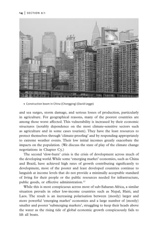 14   |  section a:1




   1 Construction boom in China (Chongging) (David Legge)


and sea surges, storm damage, and serious losses of production, particularly
in agriculture. For geographical reasons, many of the poorest countries are
among those worst affected. This vulnerability is increased by their economic
structures (notably dependence on the most climate-sensitive sectors such
as agriculture and in some cases tourism). They have the least resources to
protect themselves through ‘climate-proofing’ and by responding appropriately
to extreme weather events. Their low initial incomes greatly exacerbate the
impacts on the population. (We discuss the state of play of the climate change
negotiations in Chapter C5.)
    The second ‘slow-burn’ crisis is the crisis of development across much of
the developing world. While some ‘emerging market’ economies, such as China
and Brazil, have achieved high rates of growth contributing significantly to
development, most of the poorer and least developed countries continue to
languish at income levels that do not provide a minimally acceptable standard
of living for their people or the public resources needed for infrastructure,
public goods, or effective administration.12
    While this is most conspicuous across most of sub-Saharan Africa, a similar
situation prevails in other low-income countries such as Nepal, Haiti, and
Laos. The result is an increasing polarisation between (mostly) larger and
more powerful ‘emerging market’ economies and a large number of (mostly)
smaller and poorer ‘submerging markets’, struggling to keep their heads above
the water as the rising tide of global economic growth conspicuously fails to
lift all boats.
 