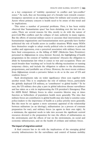 health and global security  |   293

as a key component of ‘stability operations’ in conflict and ‘pre-conflict’
zones.14 As such, they are becoming part of a broader turn towards counter-
insurgency operations as an organising frame for military and security policy.
Actors whose primary concern is health need to be aware of this trend and
its implications.
   This raises a number of potential problems. First, it has been widely
observed that ‘humanitarian space’ has been shrinking over the last two de-
cades. There are several reasons for this, mostly to do with the nature of
post-Cold War conflicts and the collapse of state authority in many regions.
But the efforts of external military actors to associate their interventions with
humanitarian organisations and humanitarianism more generally have further
politicised the role of health actors in conflict situations. While many NGOs
have themselves sought to adopt overtly political roles in relation to political
conflict and oppression, even a perceived association with military forces can
have fatal consequences, as the killing of MSF (Médecins Sans Frontières)
personnel in Afghanistan in 2004 showed. Second, the highlighting of health
programmes in the context of ‘stability operations’ obscures the obligation to
abide by humanitarian law when it comes to war and occupation. These are
much broader than ‘reaching out’ to locals by offering vaccinations or running
temporary clinics, and include the obligation to adhere to the discriminate,
proportionate, and justifiable use of force. However, the most recent evidence
from Afghanistan reveals a pervasive failure to do so in the case of US and
coalition forces.15
   Such developments take on wider significance when seen together with
another trend. This is to emphasise the role of military forces, particularly
the globally deployed US military, as ‘contributors’ to global health.16 To be
sure, the US military does play a part in global infectious disease surveillance
and has taken on a role in implementing the US president’s Emergency Plan
for AIDS Relief. Military forces in other countries likewise may at times
function as bellwethers of population health more generally. The idea that
military forces are contributors to global health may also help to sensitise some
policy-makers to the importance of health as a policy priority more generally.
But this must be set against a more systematic appraisal of the relationship
between militarism (as an ideology), militarisation (as a process of constant
preparation for war), and military forces (as agents in their own right). At
a minimum, the appraisal needs to take into account the significant societal
resources devoted to the preparation for war; the effects of militarisation on
the environment; and the effects of war on the environment, on social and
economic infrastructure, and on the health of civilians and military forces.

The impact of migration control
   A final concern has to do with the implications of the emerging global
security infrastructures for the surveillance and control of human mobility
 