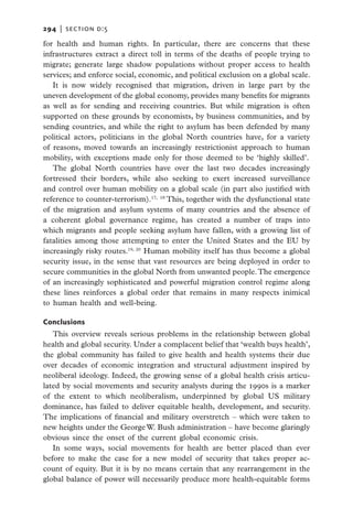 294   |  section d:5

for health and human rights. In particular, there are concerns that these
infrastructures extract a direct toll in terms of the deaths of people trying to
migrate; generate large shadow populations without proper access to health
services; and enforce social, economic, and political exclusion on a global scale.
   It is now widely recognised that migration, driven in large part by the
uneven development of the global economy, provides many benefits for migrants
as well as for sending and receiving countries. But while migration is often
supported on these grounds by economists, by business communities, and by
sending countries, and while the right to asylum has been defended by many
political actors, politicians in the global North countries have, for a variety
of reasons, moved towards an increasingly restrictionist approach to human
mobility, with exceptions made only for those deemed to be ‘highly skilled’.
   The global North countries have over the last two decades increasingly
fortressed their borders, while also seeking to exert increased surveillance
and control over human mobility on a global scale (in part also justified with
reference to counter-terrorism).17, 18 This, together with the dysfunctional state
of the migration and asylum systems of many countries and the absence of
a coherent global governance regime, has created a number of traps into
which migrants and people seeking asylum have fallen, with a growing list of
fatalities among those attempting to enter the United States and the EU by
increasingly risky routes.19, 20 Human mobility itself has thus become a global
security issue, in the sense that vast resources are being deployed in order to
secure communities in the global North from unwanted people. The emergence
of an increasingly sophisticated and powerful migration control regime along
these lines reinforces a global order that remains in many respects inimical
to human health and well-being.

Conclusions
   This overview reveals serious problems in the relationship between global
health and global security. Under a complacent belief that ‘wealth buys health’,
the global community has failed to give health and health systems their due
over decades of economic integration and structural adjustment inspired by
neoliberal ideology. Indeed, the growing sense of a global health crisis articu-
lated by social movements and security analysts during the 1990s is a marker
of the extent to which neoliberalism, underpinned by global US military
dominance, has failed to deliver equitable health, development, and security.
The implications of financial and military overstretch – which were taken to
new heights under the George W. Bush administration – have become glaringly
obvious since the onset of the current global economic crisis.
   In some ways, social movements for health are better placed than ever
before to make the case for a new model of security that takes proper ac-
count of equity. But it is by no means certain that any rearrangement in the
global balance of power will necessarily produce more health-equitable forms
 