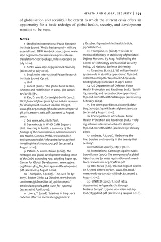 health and global security  |   295

of globalisation and security. The extent to which the current crisis offers an
opportunity for a basic redesign of global health, security, and development
remains to be seen.

Notes
     1  Stockholm International Peace Research         7 October. fhp.osd.mil/intlhealth/article.
Institute (2010). ‘Media background – military         jsp?articleID=2.
expenditure’. SIPRI Yearbook 2010, 2 June. www.             12 Thompson, D. (2008). ‘The role of
sipri.org/media/pressreleases/pressrelease-            medical diplomacy in stabilizing Afghanistan’.
translations/storypackage_milex (accessed 30           Defense Horizons, 63, May. Published by the
July 2010).                                            Center of Technology and National Security
     2  SIPRI. www.sipri.org/yearbook/2010/05          Policy, US National Defense University.
(accessed 30 July 2010).                                    13 Tarantino, D. (n.d.). ‘US military health
     3  Stockholm International Peace Research         system role in stability operations’. fhpr.osd.
Institute (2010). Op. cit.                             mil/intlhealth/pdfs/TarantinoUSAPresenta-
     4  Ibid.                                          tionEnglish.ppt (accessed 16 April 2010).
     5  Lancet (2010). ‘The global fund: replen-            14  US Department of Defense, Force
ishment and redefinition in 2010’. The Lancet,         Health Protection and Readiness (n.d.). ‘Stabil-
375(9718): 865.                                        ity, security, and reconstruction operations’.
     6  Kar, D. and D. Cartwright-Smith (2010).        fhpr.osd.mil/intlhealth/sst&ro.jsp> (accessed 19
Illicit financial flows from Africa: hidden resource   February 2009).
for development. Global Financial Integrit.                 15  See www.guardian.co.uk/world/data-
www.gfip.org/storage/gfip/documents/reports/           blog/2010/jul/25/wikileaks-afghanistan-data
gfi_africareport_web.pdf (accessed 4 August            (accessed 4 August 2010).
2010).                                                      16  US Department of Defense, Force
     7  See www.who.int/ihr/en/.                       Health Protection and Readiness (n.d.). ‘Help-
     8  See extracts in WHO CMH Support                ing achieve international health stability’.
Unit. Investing in health: a summary of the            fhpr.osd.mil/intlhealth/ (accessed 19 February
findings of the Commission on Macroeconomics           2010).
and Health. Geneva, WHO. www.who.int/                       17  Andreas, P. (2003). ‘Redrawing the
entity/macrohealth/infocentre/advocacy/en/             line: borders and security in the twenty-first
investinginhealth02052003.pdf (accessed 4              century’.
August 2010).                                               International Security, 28(2): 78–111.
     9  Patrick, S. and K. Brown (2007). The                18 International Campaign Against Mass
Pentagon and global development: making sense          Surveillance (2005). The emergence of a global
of the DoD’s expanding role. Working Paper 131,        infrastructure for mass registration and surveil-
Center for Global Development. www.cgdev.              lance. www.icams.org/ICAMS1.pdf.
org/files/14815_file_PentagonandDevelopment.                19  BBC News (n.d.). ‘Record migrant deaths
pdf (accessed 4 August 2010).                          on Arizona desert border’. www.bbc.co.uk/
     10 Thompson, T. (2005). ‘The cure for tyr-        news/world-us-canada-10861985 (accessed 4
anny’. Boston Globe, 24 October. www.boston.           August 2010).
com/news/globe/editorial_opinion/oped/                      20  UNITED (2010). ‘List of 13824
articles/2005/10/24/the_cure_for_tyranny/              documented refugee deaths through
(accessed 16 April 2010).                              Fortress Europe’. 17 June. no-racism.net/up-
     11  Lowry, T. (2008). ‘Marines in Iraq crack      load/785998108.pdf (accessed 4 August 2010).
code for effective medical engagements’.
 