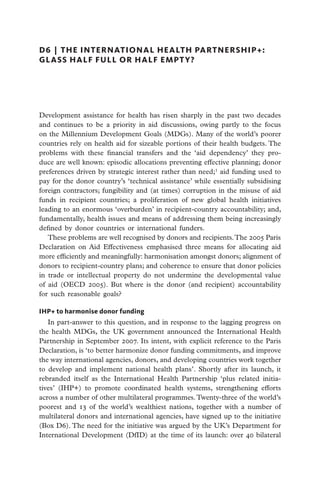 D6  |  the international health partnership+:
glass half full or half empt y?




Development assistance for health has risen sharply in the past two decades
and continues to be a priority in aid discussions, owing partly to the focus
on the Millennium Development Goals (MDGs). Many of the world’s poorer
countries rely on health aid for sizeable portions of their health budgets. The
problems with these financial transfers and the ‘aid dependency’ they pro-
duce are well known: episodic allocations preventing effective planning; donor
preferences driven by strategic interest rather than need;1 aid funding used to
pay for the donor country’s ‘technical assistance’ while essentially subsidising
foreign contractors; fungibility and (at times) corruption in the misuse of aid
funds in recipient countries; a proliferation of new global health initiatives
leading to an enormous ‘overburden’ in recipient-country accountability; and,
fundamentally, health issues and means of addressing them being increasingly
defined by donor countries or international funders.
   These problems are well recognised by donors and recipients. The 2005 Paris
Declaration on Aid Effectiveness emphasised three means for allocating aid
more efficiently and meaningfully: harmonisation amongst donors; alignment of
donors to recipient-country plans; and coherence to ensure that donor policies
in trade or intellectual property do not undermine the developmental value
of aid (OECD 2005). But where is the donor (and recipient) accountability
for such reasonable goals?

IHP+ to harmonise donor funding
   In part-answer to this question, and in response to the lagging progress on
the health MDGs, the UK government announced the International Health
Partnership in September 2007. Its intent, with explicit reference to the Paris
Declaration, is ‘to better harmonize donor funding commitments, and improve
the way international agencies, donors, and developing countries work together
to develop and implement national health plans’. Shortly after its launch, it
rebranded itself as the International Health Partnership ‘plus related initia-
tives’ (IHP+) to promote coordinated health systems, strengthening efforts
across a number of other multilateral programmes. Twenty-three of the world’s
poorest and 13 of the world’s wealthiest nations, together with a number of
multilateral donors and international agencies, have signed up to the initiative
(Box D6). The need for the initiative was argued by the UK’s Department for
International Development (DfID) at the time of its launch: over 40 bilateral
 
