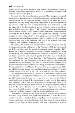 298   |  SECTION D:6

report and update, while signalling some positive developments, suggest a
need for considerable improvement if IHP+ is to become more than another
unfulfilled international gesture.
   Consider, first, the status of country compacts. These compacts are signed
agreements between donor and recipient Partners, and are intended to be the
principal tools for aid alignment. Country compacts are meant to include
agreements on supporting civil society engagement in the development of
the national health plan (this is similar to the idea that civil society should
be supported in developing national poverty-reduction plans as part of the
Poverty Reduction Strategy Paper (PRSP) process) and to keep both donor
and recipient countries focused on the purpose: more rapid progress towards
achieving the health MDGs. There is some good news. Having a country
compact in place, with good civil society engagement, appears to have helped
some recipient countries focus on improving donor practices as well as recipient
behaviour. But there is also bad news. Only four of the projected 10 country
compacts were completed by the end of 2009.
   In fairness, the formal (and unenforceable) country compacts may be
less important than the willingness of the Partners to abide by the intent of
the IHP+. It is here that the lack of transparency is more troubling. IHP+
Results, for its initial accountability evaluation, developed a method for Partner
self-reporting using verifiable criteria and a core set of indicators based on
the Paris Declaration and adapted specifically to the needs of the health
sector. The Results report found that none of the Partners had supplied the
information on the Paris Declaration health sector indicators. Only nine had
provided enough self-reported data for the Results consortium to generate a
reasonable narrative of the Partners’ aid delivery at the recipient-country level.
Of these, all but two (AusAID, the Australian development agency, and DfID,
the UK development agency) were multilateral agencies, which already tend to
comply more with the aims of the Paris Declaration than do bilateral donors.
   The Results consortium created a second set of indicators for more detailed
accounts of nine selected recipient Partners. Again, much of the information
provided by the donor Partners was too sparse to allow the recipient Partners
to determine how well the IHP+ was meeting its goals. Limited data suggest
that donors are making some efforts to align with national plans. Most of the
funding, however, still reflects donor priorities, and recipient countries continue
to tailor their national health plans to available funding streams rather than
the reverse. Very little evidence of health-system strengthening could be found,
or of making aid commitments more predictable and longer-term.
   These first-cut findings do not necessarily mean that the IHP+ is failing
to deliver. They do mean that insufficient information to make this assess-
ment has (at least so far) been forthcoming. In an era of donor insistence on
‘results-based’ aid, it is somewhat ironic that those same donors are failing
to provide the data that would measure their own performance in meeting
 