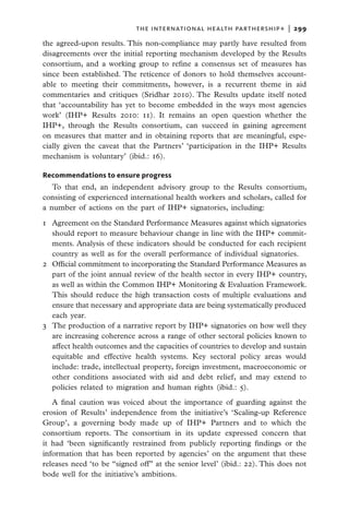 THE INTERNATIONAL HEALTH PARTHERSHIP+  |   299

the agreed-upon results. This non-compliance may partly have resulted from
disagreements over the initial reporting mechanism developed by the Results
consortium, and a working group to refine a consensus set of measures has
since been established. The reticence of donors to hold themselves account-
able to meeting their commitments, however, is a recurrent theme in aid
commentaries and critiques (Sridhar 2010). The Results update itself noted
that ‘accountability has yet to become embedded in the ways most agencies
work’ (IHP+ Results 2010: 11). It remains an open question whether the
IHP+, through the Results consortium, can succeed in gaining agreement
on measures that matter and in obtaining reports that are meaningful, espe-
cially given the caveat that the Partners’ ‘participation in the IHP+ Results
mechanism is voluntary’ (ibid.: 16).

Recommendations to ensure progress
   To that end, an independent advisory group to the Results consortium,
consisting of experienced international health workers and scholars, called for
a number of actions on the part of IHP+ signatories, including:

1	 Agreement on the Standard Performance Measures against which signatories
   should report to measure behaviour change in line with the IHP+ commit-
   ments. Analysis of these indicators should be conducted for each recipient
   country as well as for the overall performance of individual signatories.
2	 Official commitment to incorporating the Standard Performance Measures as
   part of the joint annual review of the health sector in every IHP+ country,
   as well as within the Common IHP+ Monitoring & Evaluation Framework.
   This should reduce the high transaction costs of multiple evaluations and
   ensure that necessary and appropriate data are being systematically produced
   each year.
3	 The production of a narrative report by IHP+ signatories on how well they
   are increasing coherence across a range of other sectoral policies known to
   affect health outcomes and the capacities of countries to develop and sustain
   equitable and effective health systems. Key sectoral policy areas would
   include: trade, intellectual property, foreign investment, macroeconomic or
   other conditions associated with aid and debt relief, and may extend to
   policies related to migration and human rights (ibid.: 5).
   A final caution was voiced about the importance of guarding against the
erosion of Results’ independence from the initiative’s ‘Scaling-up Reference
Group’, a governing body made up of IHP+ Partners and to which the
consortium reports. The consortium in its update expressed concern that
it had ‘been significantly restrained from publicly reporting findings or the
information that has been reported by agencies’ on the argument that these
releases need ‘to be “signed off” at the senior level’ (ibid.: 22). This does not
bode well for the initiative’s ambitions.
 