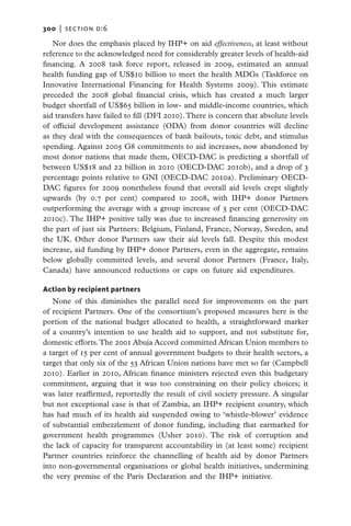 300   |  SECTION D:6

   Nor does the emphasis placed by IHP+ on aid effectiveness, at least without
reference to the acknowledged need for considerably greater levels of health-aid
financing. A 2008 task force report, released in 2009, estimated an annual
health funding gap of US$10 billion to meet the health MDGs (Taskforce on
Innovative International Financing for Health Systems 2009). This estimate
preceded the 2008 global financial crisis, which has created a much larger
budget shortfall of US$65 billion in low- and middle-income countries, which
aid transfers have failed to fill (DFI 2010). There is concern that absolute levels
of official development assistance (ODA) from donor countries will decline
as they deal with the consequences of bank bailouts, toxic debt, and stimulus
spending. Against 2005 G8 commitments to aid increases, now abandoned by
most donor nations that made them, OECD-DAC is predicting a shortfall of
between US$18 and 22 billion in 2010 (OECD-DAC 2010b), and a drop of 3
percentage points relative to GNI (OECD-DAC 2010a). Preliminary OECD-
DAC figures for 2009 nonetheless found that overall aid levels crept slightly
upwards (by 0.7 per cent) compared to 2008, with IHP+ donor Partners
outperforming the average with a group increase of 3 per cent (OECD-DAC
2010c). The IHP+ positive tally was due to increased financing generosity on
the part of just six Partners: Belgium, Finland, France, Norway, Sweden, and
the UK. Other donor Partners saw their aid levels fall. Despite this modest
increase, aid funding by IHP+ donor Partners, even in the aggregate, remains
below globally committed levels, and several donor Partners (France, Italy,
Canada) have announced reductions or caps on future aid expenditures.

Action by recipient partners
   None of this diminishes the parallel need for improvements on the part
of recipient Partners. One of the consortium’s proposed measures here is the
portion of the national budget allocated to health, a straightforward marker
of a country’s intention to use health aid to support, and not substitute for,
domestic efforts. The 2001 Abuja Accord committed African Union members to
a target of 15 per cent of annual government budgets to their health sectors, a
target that only six of the 53 African Union nations have met so far (Campbell
2010). Earlier in 2010, African finance ministers rejected even this budgetary
commitment, arguing that it was too constraining on their policy choices; it
was later reaffirmed, reportedly the result of civil society pressure. A singular
but not exceptional case is that of Zambia, an IHP+ recipient country, which
has had much of its health aid suspended owing to ‘whistle-blower’ evidence
of substantial embezzlement of donor funding, including that earmarked for
government health programmes (Usher 2010). The risk of corruption and
the lack of capacity for transparent accountability in (at least some) recipient
Partner countries reinforce the channelling of health aid by donor Partners
into non-governmental organisations or global health initiatives, undermining
the very premise of the Paris Declaration and the IHP+ initiative.
 