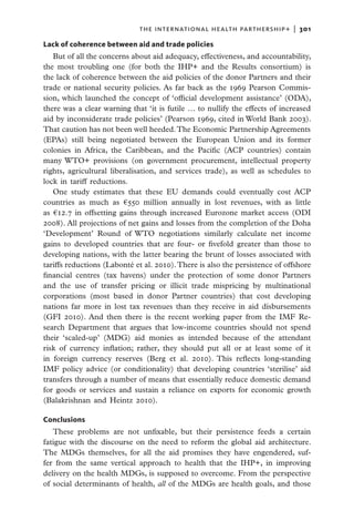 THE INTERNATIONAL HEALTH PARTHERSHIP+  |   301

Lack of coherence between aid and trade policies
   But of all the concerns about aid adequacy, effectiveness, and accountability,
the most troubling one (for both the IHP+ and the Results consortium) is
the lack of coherence between the aid policies of the donor Partners and their
trade or national security policies. As far back as the 1969 Pearson Commis-
sion, which launched the concept of ‘official development assistance’ (ODA),
there was a clear warning that ‘it is futile … to nullify the effects of increased
aid by inconsiderate trade policies’ (Pearson 1969, cited in World Bank 2003).
That caution has not been well heeded. The Economic Partnership Agreements
(EPAs) still being negotiated between the European Union and its former
colonies in Africa, the Caribbean, and the Pacific (ACP countries) contain
many WTO+ provisions (on government procurement, intellectual property
rights, agricultural liberalisation, and services trade), as well as schedules to
lock in tariff reductions.
   One study estimates that these EU demands could eventually cost ACP
countries as much as €550 million annually in lost revenues, with as little
as €12.7 in offsetting gains through increased Eurozone market access (ODI
2008). All projections of net gains and losses from the completion of the Doha
‘Development’ Round of WTO negotiations similarly calculate net income
gains to developed countries that are four- or fivefold greater than those to
developing nations, with the latter bearing the brunt of losses associated with
tariffs reductions (Labonté et al. 2010). There is also the persistence of offshore
financial centres (tax havens) under the protection of some donor Partners
and the use of transfer pricing or illicit trade mispricing by multinational
corporations (most based in donor Partner countries) that cost developing
nations far more in lost tax revenues than they receive in aid disbursements
(GFI 2010). And then there is the recent working paper from the IMF Re-
search Department that argues that low-income countries should not spend
their ‘scaled-up’ (MDG) aid monies as intended because of the attendant
risk of currency inflation; rather, they should put all or at least some of it
in foreign currency reserves (Berg et al. 2010). This reflects long-standing
IMF policy advice (or conditionality) that developing countries ‘sterilise’ aid
transfers through a number of means that essentially reduce domestic demand
for goods or services and sustain a reliance on exports for economic growth
(Balakrishnan and Heintz 2010).

Conclusions
   These problems are not unfixable, but their persistence feeds a certain
fatigue with the discourse on the need to reform the global aid architecture.
The MDGs themselves, for all the aid promises they have engendered, suf-
fer from the same vertical approach to health that the IHP+, in improving
delivery on the health MDGs, is supposed to overcome. From the perspective
of social determinants of health, all of the MDGs are health goals, and those
 