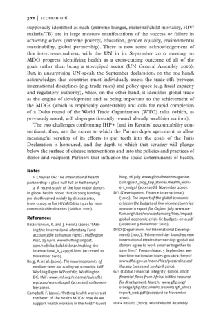302   |  SECTION D:6

supposedly identified as such (extreme hunger, maternal/child mortality, HIV/
malaria/TB) are in large measure manifestations of the success or failure in
achieving others (extreme poverty, education, gender equality, environmental
sustainability, global partnership). There is now some acknowledgement of
this interconnectedness, with the UN in its September 2010 meeting on
MDG progress identifying health as a cross-cutting outcome of all of the
goals rather than being a stovepiped sector (UN General Assembly 2010).
But, in unsurprising UN-speak, the September declaration, on the one hand,
acknowledges that countries must individually assess the trade-offs between
international disciplines (e.g. trade rules) and policy space (e.g. fiscal capacity
and regulatory authority), while, on the other hand, it identifies global trade
as the engine of development and as being important to the achievement of
the MDGs (which is empirically contestable) and calls for rapid completion
of a Doha round of the World Trade Organization (WTO) talks (which, as
previously noted, will disproportionately reward already wealthier nations).
   The two challenges confronting IHP+ (and its Results’ accountability con-
sortium), then, are the extent to which the Partnership’s agreement to allow
meaningful scrutiny of its efforts to put teeth into the goals of the Paris
Declaration is honoured, and the depth to which that scrutiny will plunge
below the surface of disease interventions and into the policies and practices of
donor and recipient Partners that influence the social determinants of health.

Notes
    1 Chapter D6: The international health           blog, 26 July. www.globalhealthmagazine.
partnership+: glass half full or half empty?         com/guest_blog_top_stories/health_work-
    2  A recent study of the four major donors       ers_mdgs/ (accessed 8 November 2010).
in global health noted that in 2005 funding       DFI (Development Finance International)
per death varied widely by disease area,             (2010). The impact of the global economic
from $1,029.10 for HIV/AIDS to $3.21 for non-        crisis on the budgets of low-income countries:
communicable diseases (Sridhar 2010).                a research report for Oxfam. July. www.ox-
                                                     fam.org/sites/www.oxfam.org/files/impact-
References                                           global-economic-crisis-lic-budgets-0710.pdf
Balakrishnan, R. and J. Heintz (2010). ‘Mak-         (accessed 9 November 2010).
   ing the International Monetary Fund            DfID (Department for International Develop-
   accountable to human rights’. Huffington          ment) (2007). ‘Prime minister launches new
   Post, 23 April. www.huffingtonpost.               International Health Partnership: global aid
   com/radhika-balakrishnan/making-the-              donors agree to work smarter together to
   international_b_549976.html (accessed 10          save lives’. Press release, 5 September. we-
   November 2010).                                   barchive.nationalarchives.gov.uk/+/http://
Berg, A. et al. (2010). The macroeconomics of        www.dfid.gov.uk/news/files/pressreleases/
   medium-term aid scaling-up scenarios. IMF         ihp.asp (accessed 20 April 2010).
   Working Paper WP/10/160. Washington            GFI (Global Financial Integrity) (2010). Illicit
   DC, IMF. www.imf.org/external/pubs/ft/            financial flows from Africa: hidden resource
   wp/2010/wp10160.pdf (accessed 10 Novem-           for development. March. www.gfip.org/
   ber 2010).                                        storage/gfip/documents/reports/gfi_africa
Campbell, F. (2010). ‘Putting health workers at      report_web.pdf (accessed 10 November
   the heart of the health MDGs: how do we           2010).
   support health workers in the field?’ Guest    IHP+ Results (2010). World Health Assembly
 