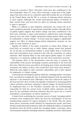 economic crisis and systemic failure  |  15

Tracing the connections  These ‘slow-burn’ crises have also contributed to the
more immediate ‘three F’s’ crises. Most obviously, a major part of the begin-
ning of the food crisis lay in a relatively small shift towards the use of biofuels
in the United States and the EU as a means of reducing carbon emissions
in these regions (although the overall environmental impact of biofuels in
their current form, and even their net effect on reducing carbon emissions,
is open to question).
   While it is difficult to draw definitive conclusions, the central role of cli-
matic conditions generally in agricultural commodity markets (through effects
on global supply) suggests that climate change may have contributed to the
food crisis. Australia, a major cereal producer, suffered three major droughts
between 2002 and 2008, a highly exceptional weather pattern which may well
be attributable to climate change.13 A recent study also suggests a significantly
negative net effect of climate-change-related temperature increases on rice
yields in some locations in Asia.14
   Equally, the failure of the major economies to reduce their reliance on
fossil fuels, an essential step to tackle climate change, means that demand
for oil and gas on international markets is much higher than it would have
been had consumption been reduced in line with the constraints on carbon
emissions. Had demand fallen in line with agreed global targets on carbon
emissions, it is extremely unlikely that the fuel crisis would have occurred.
   The primary effect of the development crisis has been to increase the
vulnerability of the poorest developing countries, particularly to the food and
fuel crises. Had they been successful in developing more robust and diversified
economies, the impact of these crises would have been much more limited.15
Much the same applies to their economic vulnerability, and to their capacity
for adaptation, to climate change.
   Conversely, the development path by which the ‘emerging market’ economies
have succeeded in escaping the trap of underdevelopment both increased their
exposure to the financial crisis (although it may have reduced the impact of
the food and fuel crises overall) and arguably contributed to increasing global
carbon emissions, and hence ushering in climate change. (It should, however,
be emphasised that it is the Northern economies that are overwhelmingly
responsible for both the current levels of global carbon emissions and still
more for the cumulative historical emissions that have given rise to current
atmospheric concentrations of carbon emissions.)16
   A major factor underlying the economic success of many ‘emerging market’
countries, most conspicuously China, has been the development of low-cost
manufacturing capacity for export, primarily to the North. This has driven
down prices, increasing overall demand for manufactured goods, and hence
driving overall industrial production, while also shifting the balance of industrial
production from the North towards the ‘emerging market’ economies, where
environmental standards (including emissions standards) and their enforcement
 