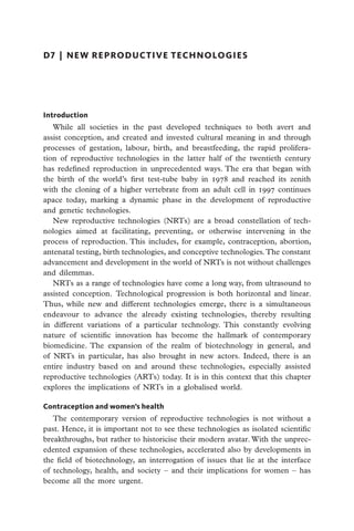 d7  |  new reproductive technologies




Introduction
   While all societies in the past developed techniques to both avert and
assist conception, and created and invested cultural meaning in and through
processes of gestation, labour, birth, and breastfeeding, the rapid prolifera-
tion of reproductive technologies in the latter half of the twentieth century
has redefined reproduction in unprecedented ways. The era that began with
the birth of the world’s first test-tube baby in 1978 and reached its zenith
with the cloning of a higher vertebrate from an adult cell in 1997 continues
apace today, marking a dynamic phase in the development of reproductive
and genetic technologies.
   New reproductive technologies (NRTs) are a broad constellation of tech-
nologies aimed at facilitating, preventing, or otherwise intervening in the
process of reproduction. This includes, for example, contraception, abortion,
antenatal testing, birth technologies, and conceptive technologies. The constant
advancement and development in the world of NRTs is not without challenges
and dilemmas.
   NRTs as a range of technologies have come a long way, from ultrasound to
assisted conception. Technological progression is both horizontal and linear.
Thus, while new and different technologies emerge, there is a simultaneous
endeavour to advance the already existing technologies, thereby resulting
in different variations of a particular technology. This constantly evolving
nature of scientific innovation has become the hallmark of contemporary
biomedicine. The expansion of the realm of biotechnology in general, and
of NRTs in particular, has also brought in new actors. Indeed, there is an
entire industry based on and around these technologies, especially assisted
reproductive technologies (ARTs) today. It is in this context that this chapter
explores the implications of NRTs in a globalised world.

Contraception and women’s health
   The contemporary version of reproductive technologies is not without a
past. Hence, it is important not to see these technologies as isolated scientific
breakthroughs, but rather to historicise their modern avatar. With the unprec-
edented expansion of these technologies, accelerated also by developments in
the field of biotechnology, an interrogation of issues that lie at the interface
of technology, health, and society – and their implications for women – has
become all the more urgent.
 