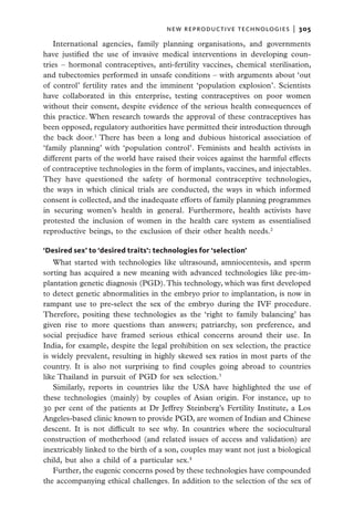 new reproductive technologies  |   305

   International agencies, family planning organisations, and governments
have justified the use of invasive medical interventions in developing coun-
tries – hormonal contraceptives, anti-fertility vaccines, chemical sterilisation,
and tubectomies performed in unsafe conditions – with arguments about ‘out
of control’ fertility rates and the imminent ‘population explosion’. Scientists
have collaborated in this enterprise, testing contraceptives on poor women
without their consent, despite evidence of the serious health consequences of
this practice. When research towards the approval of these contraceptives has
been opposed, regulatory authorities have permitted their introduction through
the back door.1 There has been a long and dubious historical association of
‘family planning’ with ‘population control’. Feminists and health activists in
different parts of the world have raised their voices against the harmful effects
of contraceptive technologies in the form of implants, vaccines, and injectables.
They have questioned the safety of hormonal contraceptive technologies,
the ways in which clinical trials are conducted, the ways in which informed
consent is collected, and the inadequate efforts of family planning programmes
in securing women’s health in general. Furthermore, health activists have
protested the inclusion of women in the health care system as essentialised
reproductive beings, to the exclusion of their other health needs.2

‘Desired sex’ to ‘desired traits’: technologies for ‘selection’
   What started with technologies like ultrasound, amniocentesis, and sperm
sorting has acquired a new meaning with advanced technologies like pre-im-
plantation genetic diagnosis (PGD). This technology, which was first developed
to detect genetic abnormalities in the embryo prior to implantation, is now in
rampant use to pre-select the sex of the embryo during the IVF procedure.
Therefore, positing these technologies as the ‘right to family balancing’ has
given rise to more questions than answers; patriarchy, son preference, and
social prejudice have framed serious ethical concerns around their use. In
India, for example, despite the legal prohibition on sex selection, the practice
is widely prevalent, resulting in highly skewed sex ratios in most parts of the
country. It is also not surprising to find couples going abroad to countries
like Thailand in pursuit of PGD for sex selection.3
   Similarly, reports in countries like the USA have highlighted the use of
these technologies (mainly) by couples of Asian origin. For instance, up to
30 per cent of the patients at Dr Jeffrey Steinberg’s Fertility Institute, a Los
Angeles-based clinic known to provide PGD, are women of Indian and Chinese
descent. It is not difficult to see why. In countries where the sociocultural
construction of motherhood (and related issues of access and validation) are
inextricably linked to the birth of a son, couples may want not just a biological
child, but also a child of a particular sex.4
   Further, the eugenic concerns posed by these technologies have compounded
the accompanying ethical challenges. In addition to the selection of the sex of
 