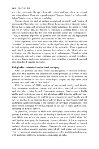 306   |  section d:7

the child, other traits like eye colour, skin colour, and hair colour can be, and
are being, chosen. Thus, the re/production of ‘designer babies’ or ‘tailor-made
babies’ has become a distinct possibility.
   Notions about the kind of embryo considered ‘desirable’ and ‘worthy of
implantation’ have also been contested from the perspective of disability rights.
Given that societal and structural frameworks determine the norm for what
can be an ‘able/d’ life, the decision to eliminate a disabled fetus is not an
innocent technological fix, but one with political causes and consequences.
Thus, it becomes important to question both the nature and the deployment
of technologies that promote one ‘standard of life’ over another.
   While arguments have been made on either side, the discussion vis-à-vis
‘selection’ or ‘non-selection’ points to the significant role played by society
in both designing and shaping the idea of the ‘desirable’. What is preferred
and valued by society is what becomes internalised as the ‘ideal’, with the
technology on offer becoming a means for its achievement. Therefore, what
is ultimately selected is what reinforces and re/produces societal prejudices,
structural biases, and power imbalances, thus propelling a market-driven and
state-mandated eugenic discourse.

Biological to contractual motherhood: surrogacy
   ARTs are perhaps the most visible and recognised of medical technolo-
gies. The ART industry has exploited the social pressures on women to have
children. It claims to offer women new choices when in fact it increases the
pressure on women to use these technologies, despite the high costs, poor
success rates and risks to their health.5
   With the advent of ARTs, notions of parenthood, family, and kinship
have undergone significant change, with new ties – material, psychosocial,
and otherwise – being formed. Commercial surrogacy has become a highly
visible and contentious issue in the globalised ART industry. Although sur-
rogacy is not a technology in itself (it is an arrangement, involving the use of
ARTs), and has been practised historically in India in other forms, what has
undergone significant change is the character of surrogacy arrangements, with
cross-border surrogacy becoming popular in this age of rapid globalisation,
including of medical services.
   In particular, recourse to ARTs with third-party reproduction (including
gamete donation) has been seen as opening a Pandora’s box of ethical dilem-
mas. While most of the discussion on the issue has seen divided views ‘for’
and ‘against’ surrogacy, the increasing commercialisation of this arrangement
has also led to the suggestion that commercial surrogacy should be banned
and only altruistic surrogacy allowed. However, altruistic surrogacy cannot be
said to be without coercion and risk, material, physical, social, and emotional.
The very notion of altruism is a construct, deployed in and through discourse,
with particular interests, including commercial, at stake.
 