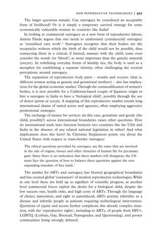 new reproductive technologies  |   307

   The larger questions remain: Can surrogacy be considered an acceptable
form of livelihood? Or is it simply a temporary survival strategy for some
economically vulnerable women in countries like India?
   In looking at commercial surrogacy as a new form of reproductive labour,
Amrita Pande argues that one needs to understand (commercial) surrogacy
as ‘sexualised care work’.6 Surrogates recognise that their bodies are the
receptacles without which the birth of the child would not be possible, thus
connecting them in a critical, if limited, manner with the child; some even
consider the womb (or ‘blood’) as more important than the genetic material
(oocyte). In redefining everyday forms of kinship ties, the body is used as a
metaphor for establishing a separate identity, often challenging the societal
perceptions around surrogacy.
   The separation of reproductive body parts – wombs and oocytes (that is,
different women acting as genetic and gestational mothers) – also has implica-
tions for the global economic market. Through the commodification of women’s
bodies, it is now possible for a California-based couple of Japanese origin to
hire a surrogate in India to have a ‘biological child’, possibly through the use
of donor sperm or oocyte. A mapping of this reproductive market reveals long
international chains of varied actors and agencies, often employing aggressive
promotional strategies.
   The exchange of money for services (in this case, gestation) and goods (the
child, possibly?) across international boundaries raises other questions. How
do international trade laws function between two countries like the USA and
India in the absence of any related national legislation in either? And what
implications does this have? As Christina Stephenson points out about the
United States with respect to trans-border surrogacy:

  The ethical questions provoked by surrogacy are the same that are involved
  in the sale of organs, tissues and other elements of human life for pecuniary
  gain. Since there is no indication that these markets will disappear, the US
  must face the question of how to balance these questions against the ever
  expanding mandate of free trade.7

   The market for ARTs and surrogacy has blurred geographical boundaries
and has created global ‘consumers’ of modern reproductive technologies. While
at one level these are held up as signifiers of scientific progress, at another
level commercial forces exploit the desire for a biological child, despite the
low success rate, health risks, and high costs of ARTs. Through the language
of choice, innovation, and right to parenthood, ARTs portray infertility as a
disease and infertile people as patients requiring technological intervention.
Questions of equity and access further complicate this already complex situa-
tion, with the ‘reproductive rights’, including to ARTs, of people from HIV+,
LGBTQ (Lesbian, Gay, Bisexual, Transgender, and Questioning), and poorer
communities being strongly debated.
 