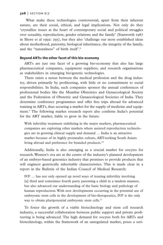308   |  section d:7

    What make these technologies controversial, apart from their inherent
nature, are their social, ethical, and legal implications. Not only do they
‘crystallize issues at the heart of contemporary social and political struggles
over sexuality, reproduction, gender relations and the family’ (Stanworth 1987
in Shore et al 1992: 295), but they also ‘challenge our most established ideas
about motherhood, paternity, biological inheritance, the integrity of the family,
and the “naturalness” of birth itself’.8

Beyond ARTs: the other facet of this bio-economy
   ARTs are just one facet of a growing bio-economy that also has large
pharmaceutical companies, equipment suppliers, and research organisations
as stakeholders in emerging bio/genetic technologies.
   There exists a nexus between the medical profession and the drug indus-
try, driven primarily by profiteering, with little or no commitment to social
responsibilities. In India, such companies sponsor the annual conferences of
professional bodies like the Mumbai Obstetrics and Gynaecological Society
and the Federation of Obstetric and Gynaecological Societies of India. They
determine conference programmes and offer free trips abroad for advanced
training in ARTs, thus securing a market for the supply of medicine and equip-
ment.9 The following market research report also confirms India’s potential
for the ART market, liable to grow in the future:

   With infertility treatment stabilizing in the major markets, pharmaceutical
   companies are exploring other markets where assisted reproduction technolo-
   gies are in growing clinical supply and demand … India is an attractive
   market because of its highly pronatalist culture, ART-seeking South Asians
   living abroad and preference for branded products.10

   Additionally, India is also emerging as a crucial market for oocytes for
research. Women’s ova are at the centre of the industry’s planned development
of an embryo-based genomics industry that promises to provide products that
will engineer genetically inheritable characteristics. This is made clear in a
report in the Bulletin of the Indian Council of Medical Research:

   IVF … has not only opened up novel ways of treating infertility involving
   [a] third and sometimes fourth party parenting a child in a tandem manner,
   but also advanced our understanding of the basic biology and pathology of
   human reproduction. With new developments occurring in the potential use of
   embryonic stem cells in the development of bio-therapeutics, IVF is the only
   way to obtain pluripotential embryonic stem cells.11

   To foster the growth of a viable biotechnology and stem cell research
industry, a successful collaboration between public support and private profi-
teering is being advanced. The high demand for oocytes both for ARTs and
biotechnology, within the framework of an unregulated market, poses a seri-
 