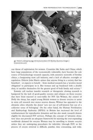new reproductive technologies  |   309




  42  Patient undergoing egg retrieval procedure (© Monkey Business Images |
  Dreamstime.com)


ous threat of exploitation for women. Countries like India and China, which
have large populations of the economically vulnerable, have become the sole
source of biotechnology research capacity, with extensive networks of fertility
clinics, a burgeoning stem cell industry, and a lack of effective oversight or
regulation. Ethicist John Harris opines that anyone living in a society that has
benefited – or expects to benefit – from medical research has a ‘positive moral
obligation’ to participate in it. But women end up burdened with a double
duty, to sacrifice themselves for the greater good of both family and society.12
   Somatic cell nuclear transfer research or therapeutic cloning research is
hampered by the lack of good-quality oocytes and reliance on those oocytes
that have been rejected as non-viable for IVF. Ian Wilmut, the creator of
Dolly the sheep, has urged young British women to donate oocytes to assist
in stem cell research into motor neuron disease. Wilmut has appealed to the
altruistic ethos whereby the donor ‘acts not out of self-interest but out of a
collective sense of belonging’. On the other hand, the Human Fertilisation
and Embryology Authority (HFEA) in Britain has increased the level of
reimbursement for reproductive donation and has also made research donors
eligible for discounted IVF services. Perhaps the concept of ‘altruistic dona-
tion’ does not provide an adequate framework for meeting the ever-expanding
worldwide demand for oocytes. Women may be unwilling to donate oocytes
unless they are undergoing procedures for infertility (through IVF) as the
process of oocyte retrieval is difficult, painful, time consuming, and risky.
 
