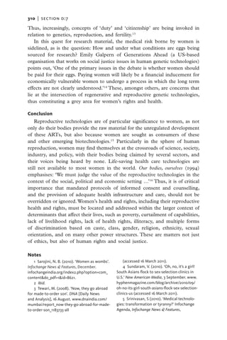 310   |  section d:7

Thus, increasingly, concepts of ‘duty’ and ‘citizenship’ are being invoked in
relation to genetics, reproduction, and fertility.13
   In this quest for research material, the medical risk borne by women is
sidelined, as is the question: How and under what conditions are eggs being
sourced for research? Emily Galpern of Generations Ahead (a US-based
organisation that works on social justice issues in human genetic technologies)
points out, ‘One of the primary issues in the debate is whether women should
be paid for their eggs. Paying women will likely be a financial inducement for
economically vulnerable women to undergo a process in which the long term
effects are not clearly understood.’14 These, amongst others, are concerns that
lie at the intersection of regenerative and reproductive genetic technologies,
thus constituting a grey area for women’s rights and health.

Conclusion
    Reproductive technologies are of particular significance to women, as not
only do their bodies provide the raw material for the unregulated development
of these ARTs, but also because women are sought as consumers of these
and other emerging biotechnologies.15 Particularly in the sphere of human
reproduction, women may find themselves at the crossroads of science, society,
industry, and policy, with their bodies being claimed by several sectors, and
their voices being heard by none. Life-saving health care technologies are
still not available to most women in the world. Our bodies, ourselves (1994)
emphasises: ‘We must judge the value of the reproductive technologies in the
context of the social, political and economic setting …’16 Thus, it is of critical
importance that mandated protocols of informed consent and counselling,
and the provision of adequate health infrastructure and care, should not be
overridden or ignored. Women’s health and rights, including their reproductive
health and rights, must be located and addressed within the larger context of
determinants that affect their lives, such as poverty, curtailment of capabilities,
lack of livelihood rights, lack of health rights, illiteracy, and multiple forms
of discrimination based on caste, class, gender, religion, ethnicity, sexual
orientation, and on many other power structures. These are matters not just
of ethics, but also of human rights and social justice.

Notes
    1  Sarojini, N. B. (2010). ‘Women as wombs’.       (accessed 16 March 2011).
Infochange News & Features, December.                  4  Sundaram, V. (2010). ‘Oh, no, it’s a girl!
infochangeindia.org/index2.php?option=com_         South Asians flock to sex-selection clinics in
content&do_pdf=1&id=8621.                          U.S.’ New American Media, 3 September. www.
    2  Ibid.                                       hyphenmagazine.com/blog/archive/2010/09/
    3 Tewari, M. (2008). ‘Now, they go abroad      oh-no-its-girl-south-asians-flock-sex-selection-
for made-to-order son’. DNA [Daily News            clinics-us (accessed 16 March 2011).
and Analysis], 16 August. www.dnaindia.com/            5  Srinivasan, S (2010). ‘Medical technolo-
mumbai/report_now-they-go-abroad-for-made-         gies: transformation or tyranny?’ Infochange
to-order-son_1183735-all                           Agenda, Infochange News & Features,
 